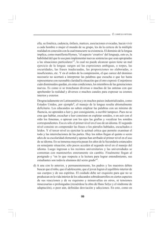 99
EL CURRÍCULO INTEGRAL
ella, su fonética, cadencia, énfasis, matices, asociaciones evocadas, hacen vivir
a cada hombre o mujer el mundo de su grupo, les da la certeza de la múltiple
realidad en conexión con la cual transcurre su existencia. El dominio de la lengua
implica, como manifiesta Hymes, “el aspecto ‘creativo’ del lenguaje, esto es, la
habilidad del que lo usa para implementar nuevas sentencias que sean apropiadas
a las situaciones particulares”3
, lo cual no puede alcanzar quien tiene un mal
ejercicio de la lengua: surgen así las expresiones ambiguas, o torpes, las
oscuridades, las frases inadecuadas, las proposiciones no elaboradas, o
insuficientes, etc. Y en el orden de la comprensión, el que carece del dominio
necesario no acertará a interpretar las palabras que escucha o que lee hasta
representarse con razonable claridad la situación que el otro expresó. Conjetúrese
cuán disminuidos quedan, en estas condiciones, los miembros de las generaciones
nuevas. Es como si se troncharan diversas o muchas de las antenas con que
aprehender la realidad y diversos o muchos canales para expresar su cosmos
interior y exterior.
Desgraciadamente en Latinoamérica y en muchos países industrializados, como
Estados Unidos, por ejemplo4
, el manejo de la lengua resulta abismalmente
deficitario. Los educandos no saben emplear las palabras con un mínimo de
fluencia, no aprenden a leer y, por consiguiente, a escribir tampoco. Pues no se
crea que hablar, escuchar o leer consisten en expletar sonidos, o en asir con el
oído los fonemas, o apresar con los ojos las grafías y vocalizar los sonidos
correspondientes. Eso es sólo el primer nivel en el uso de un idioma. El segundo
nivel consiste en comprender las frases o los párrafos hablados, escuchados o
leídos. Y el tercer nivel es ejercitar la actitud crítica que permite examinar el
todo y las interrelaciones de las partes. Hoy los niños llegan al quinto o sexto
años de su escolaridad elemental y apenas han arribado al primer nivel en el uso
de su idioma. En su inmensa mayoría pasan los años de la Secundaria estancados
en semejante situación; sólo pocos acceden al segundo nivel en el manejo del
idioma. Luego ingresan a los recintos universitarios y las universidades se
contentan con mantenerlos enteramente sin cambio. Finalmente llegan al
postgrado y “en lo que respecta a la lectura para lograr entendimiento, sus
estudiantes son todavía alumnos del sexto grado”5
.
d) A una con lo anterior, y permanentemente, los padres y los maestros deben
buscar que el niño, que el adolescente, que el joven logren el equilibrio interior de
sus cuerpos y de sus espíritus. El cuidado debe ser exquisito para que no se
produzcan en la vida interior de los educandos sobredesarrollos en ciertos aspectos
de sus reacciones y de su siquismo y minusvalías en otros, ni tensiones
innecesarias o prolongadas (recuérdese la obra de Hans Selye y el síndrome de
adaptación), o peor aún, definidas desviación y adicciones. En esto, como en
 