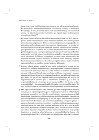 100
WALTER PEÑALOZA RAMELLA
tantas otras cosas, los filósofos griegos tomaron una sobria actitud ante la vida.
La búsqueda del término medio entre los extremos del exceso y la deficiencia
fue su regla de oro. Aristóteles decía: “En los sentimientos y las acciones el
exceso y la deficiencia son errores, mientras que el punto medio ha de elogiarse
y constituye el éxito” 6
.
e) La educación debe afianzar el sentido de autonomía personal y el de la libertad,
por ser ambas consustanciales con la naturaleza humana. Pero resulta que son
consustanciales en principio, de modo meramente potencial, ya que pueden no
concretarse en la realidad por diversos motivos. La autonomía y la libertad no
son necesariamente caracteres reales que ostenten todos los seres humanos,
pues pueden estar coactadas por razones externas (sociales, económicas y
políticas) y por razones sicológicas e intelectuales propias. Cuanto más un hombre
se encuentra sometido a otros (por ejemplo, a sus padres, o a sus profesores), es
decir, que carece de libertad y autonomía personal, tanto menos realiza su
condición humana. De allí la necesidad de impulsar en los hombres y mujeres
las propias actitudes reflexivas y de análisis, el espíritu crítico y objetivo, la toma
de posición frente al mundo y frente a las cosas del mundo.
f) Quienes educan a otros poseen la inexcusable obligación de generar en los
educandoselsentidoderesponsabilidad.Elmalampliamenteextendidoennuestros
días consiste en que la mayor parte de los seres humanos no se sienten responsables
de nada. Utilizan su libertad como un cheque en blanco para iniciar y ejecutar
cualquier acción, por la cual no se responsabilizan. Creen que la libertad los autoriza
para todo, sin que derive ninguna consecuencia para ellos. En verdad, la
responsabilidad es un freno para la libertad mal entendida, y, a su vez, tal
responsabilidad existe sólo porque el ser humano es libre. Sin libertad no hay
responsabilidad; y sin responsabilidad la libertad se convierte en libertinaje. He
aquí la consideración, el resorte íntimo que debe guiar toda la conducta humana.
g) Otra capacidad esencial en los seres humanos, que debe ser propiciada de diversas
maneras, es el espíritu inquisitivo, que se funda en gran medida en la libertad y la
autonomía personales. No todos los seres humanos muestran esa capacidad
inquisitiva y, sin embargo, se halla ínsita como posibilidad en todos. La auténtica
educación promueve su despliegue y es ello tan segura señal de una educación
en el real sentido del término que la existencia de hombres y mujeres apáticos y
pasivos, ahormados en clichés, constituye prueba irrebatible de que pasaron por
una mala educación, vale decir, por una seudo educación. Y es ésta, la seudo
educación, la que se enlaza indefectiblemente con la no realización en los seres
del sentido inquisitivo, la que los ha hecho menos seres humanos. Este sentido
inquisitivo se construye sobre la base de la responsabilidad, la libertad y la
autonomía personal. No es la indagación por la indagación sola, sino el esfuerzo
 