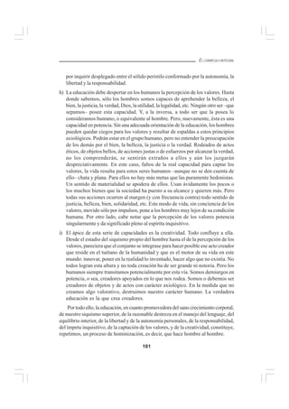 101
EL CURRÍCULO INTEGRAL
por inquirir desplegado entre el sólido peristilo conformado por la autonomía, la
libertad y la responsabilidad.
h) La educación debe despertar en los humanos la percepción de los valores. Hasta
donde sabemos, sólo los hombres somos capaces de aprehender la belleza, el
bien, la justicia, la verdad, Dios, la utilidad, la legalidad, etc. Ningún otro ser –que
sepamos– posee esta capacidad. Y, a la inversa, a todo ser que la posea lo
consideramos humano, o equivalente al hombre. Pero, nuevamente, ésta es una
capacidad en potencia. Sin una adecuada orientación de la educación, los hombres
pueden quedar ciegos para los valores y resultar de espaldas a estos principios
axiológicos. Podrán estar en el grupo humano, pero no entender la preocupación
de los demás por el bien, la belleza, la justicia o la verdad. Rodeados de actos
éticos, de objetos bellos, de acciones justas o de esfuerzos por alcanzar la verdad,
no los comprenderán, se sentirán extraños a ellos y aún los juzgarán
despreciativamente. En este caso, faltos de la real capacidad para captar los
valores, la vida resulta para estos seres humanos –aunque no se den cuenta de
ello– chata y plana. Para ellos no hay más metas que las puramente hedonistas.
Un sentido de materialidad se apodera de ellos. Usan ávidamente los pocos o
los muchos bienes que la sociedad ha puesto a su alcance y quieren más. Pero
todas sus acciones ocurren al margen (y con frecuencia contra) todo sentido de
justicia, belleza, bien, solidaridad, etc. Este modo de vida, sin conciencia de los
valores, movido sólo por impulsos, pone a los hombres muy lejos de su condición
humana. Por otro lado, cabe notar que la percepción de los valores potencia
singularmente y da significado pleno al espíritu inquisitivo.
i) El ápice de esta serie de capacidades es la creatividad. Todo confluye a ella.
Desde el estadio del siquismo propio del hombre hasta el de la percepción de los
valores, pareciera que el conjunto se integrase para hacer posible ese acto creador
que reside en el tuétano de la humanidad y que es el motor de su vida en este
mundo: innovar, poner en la realidad lo inventado, hacer algo que no existía. No
todos logran esta altura y no toda creación ha de ser grande ni notoria. Pero los
humanos siempre transitamos potencialmente por esta vía. Somos demiurgos en
potencia, o sea, creadores apoyados en lo que nos rodea. Somos o debemos ser
creadores de objetos y de actos con carácter axiológico. En la medida que no
creamos algo valorativo, destruimos nuestro carácter humano. La verdadera
educación es la que crea creadores.
Por todo ello, la educación, en cuanto promovedora del sano crecimiento corporal,
de nuestro siquismo superior, de la razonable destreza en el manejo del lenguaje, del
equilibrio interior, de la libertad y de la autonomía personales, de la responsabilidad,
del ímpetu inquisitivo, de la captación de los valores, y de la creatividad, constituye,
repetimos, un proceso de hominización, es decir, que hace hombre al hombre.
 