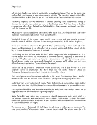 10 | P a g e
All the slum-dwellers are forced to use the lake as a collective latrine. They use the same water
to clean their cooking pots, to wash clothes, and to bathe in. "We know this water is not good for
washing ourselves in. But what can we do?" Mrs Sefali asked. "We don't have much choice."
It is hardly surprising that the inhabitants of Dhaka's sprawling slums suffer from a variety of
diseases. In the rainy season they got jor - a debilitating fever. And then there is diarrhea,
dysentery and tuberculosis. Both of Mrs Sefali's children have scabies - a universal complaint -
while her husband has TB.
"My neighbor’s child died recently of diarrhea," Mrs Sefali said. Only the carp that feed off the
excrement floating in the city's slum-ponds appear healthy.
Bangladesh is one of the poorest, most squalid, most corrupt, and most densely populated
countries on earth. Millions of people face the same problem as Mrs Sefali and her neighbors.
There is an abundance of water in Bangladesh. Most of the country is a vast delta fed by the
Ganges and Brahmaputra rivers, which flow via a series of lagoons and shifting islands into the
bay of Bengal. But much of this water is polluted.
The country has also suffered from bad luck. Since Bangladesh won independence in 1971,
western donors have funded the construction of thousands of wells, especially in rural areas. In
the early 1990s, however, many were found to be contaminated with naturally occurring arsenic.
Nobody knows exactly how many people have died, but as many as 50 million may have been
affected by arsenic poisoning. The west has hardly noticed.
Nearly half of the country's 129 million people, meanwhile, live in dire poverty. It is their
desperate search for employment that drives them into the squalid slums of Dhaka and
Chittagong, Bangladesh's second port city, and to colonies like Mirpur.
Until recently the women here had to travel miles to fetch water from a mosque. Others bought it
at inflated rates from the mastaan, local slum barons who specialize in ripping off the poor.
Earlier this year, however, the British charity Water Aid introduced a scheme that means that for
the first time more than 100,000 of Dhaka's poorest residents have access to safe drinking water.
The city water board has been persuaded to rethink its policy that slum-dwellers should not be
supplied with water because they are squatting illegally.
Water Aid and its local partner won permission to establish a communal water point, which is a
few hundred yards from Mrs Sefali's flimsy bamboo home. It also signed a contract for the new
connection, guaranteeing that bills would be paid regularly. They even persuaded the mastaan to
let local women control the supply.
The scheme has revolutionized life in Mirpur, though there is still no proper sanitation. The
water point consists of a hand-pump inside a concrete shower-block. The women levy a fee of 50
 