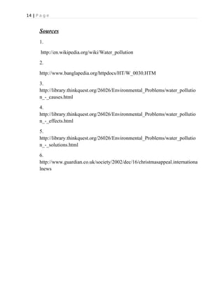 14 | P a g e
Sources
1.
http://en.wikipedia.org/wiki/Water_pollution
2.
http://www.banglapedia.org/httpdocs/HT/W_0030.HTM
3.
http://library.thinkquest.org/26026/Environmental_Problems/water_pollutio
n_-_causes.html
4.
http://library.thinkquest.org/26026/Environmental_Problems/water_pollutio
n_-_effects.html
5.
http://library.thinkquest.org/26026/Environmental_Problems/water_pollutio
n_-_solutions.html
6.
http://www.guardian.co.uk/society/2002/dec/16/christmasappeal.internationa
lnews
 