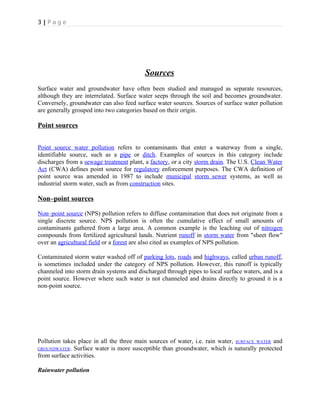3 | P a g e
Sources
Surface water and groundwater have often been studied and managed as separate resources,
although they are interrelated. Surface water seeps through the soil and becomes groundwater.
Conversely, groundwater can also feed surface water sources. Sources of surface water pollution
are generally grouped into two categories based on their origin.
Point sources
Point source water pollution refers to contaminants that enter a waterway from a single,
identifiable source, such as a pipe or ditch. Examples of sources in this category include
discharges from a sewage treatment plant, a factory, or a city storm drain. The U.S. Clean Water
Act (CWA) defines point source for regulatory enforcement purposes. The CWA definition of
point source was amended in 1987 to include municipal storm sewer systems, as well as
industrial storm water, such as from construction sites.
Non–point sources
Non–point source (NPS) pollution refers to diffuse contamination that does not originate from a
single discrete source. NPS pollution is often the cumulative effect of small amounts of
contaminants gathered from a large area. A common example is the leaching out of nitrogen
compounds from fertilized agricultural lands. Nutrient runoff in storm water from "sheet flow"
over an agricultural field or a forest are also cited as examples of NPS pollution.
Contaminated storm water washed off of parking lots, roads and highways, called urban runoff,
is sometimes included under the category of NPS pollution. However, this runoff is typically
channeled into storm drain systems and discharged through pipes to local surface waters, and is a
point source. However where such water is not channeled and drains directly to ground it is a
non-point source.
Pollution takes place in all the three main sources of water, i.e. rain water, SURFACE WATER and
GROUNDWATER. Surface water is more susceptible than groundwater, which is naturally protected
from surface activities.
Rainwater pollution
 