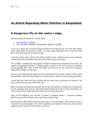 9 | P a g e
An Article Regarding Water Pollution in Bangladesh
A dangerous life on the water's edge
Pollution poisons Bangladesh's riverside slums
• Luke Harding in Dhaka
• The Guardian, Monday 16 December 2002 01.10 GMT
If you try to ignore the excrement floating beneath her floorboards, the view from Mrs Sefali's
shack could almost be regarded as idyllic. At sunset, green dragonflies hover outside her back
door, which leads directly to a turquoise lake.
Along the narrow lane in front of her flimsy bamboo home, rickshaw drivers carry exhausted
women back from sweatshops where they make clothes for poverty wages.
This is Dhaka - probably the most squalid, wretched, and perversely beautiful city on earth. The
capital of Bangladesh is home to 12 million people, a quarter of who live in slums, in conditions
of unimaginable filth. They include Mrs Sefali, who moved into one of the city's numerous
illegal slums, Mirpur, 10 years ago.
Her tiny two-roomed bamboo shack has been constructed next to dozens of others. With so little
land available, settlements like Mirpur have sprung up above Dhaka's many emerald-green lakes.
"Seven days ago there was heavy rainfall and the water came up through the bottom of my
house. It rose up to my legs," Mrs Sefali said.
But it is not just the floods that transform life for the slum-dwellers of Mirpur into a watery hell.
It is the sanitation: there isn't any. Mrs Sefali and her family do not have a toilet. Instead they use
a hole in the bottom of their shack that leads directly into the lake below.
Some of her neighbors have devised a system of "hanging latrines" - precarious bamboo
platforms raised a few feet above the water and screened by rags.
The tiny alley to Mrs Sefali's house goes past four or five other shacks, where families of up to
10 people live packed together. The smell is appalling: just outside her front door, human faeces
sitting in nearly a meter of water bob up to meet you.
 