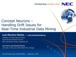 Concept Neurons –
Handling Drift Issues for
Real-Time Industrial Data Mining
Luis Moreira-Matias .::. luis.matias@neclab.eu
Intelligent Transport Systems Group
Social Solutions Research division
NEC Laboratories Europe, Heidelberg, DE
Joao Gama, Joao Mendes-Moreira
University of Porto and LIAAD INESC-TEC, Portugal
Riva Del Garda, Italy @ ECML/PKDD .::. September, 2016
 