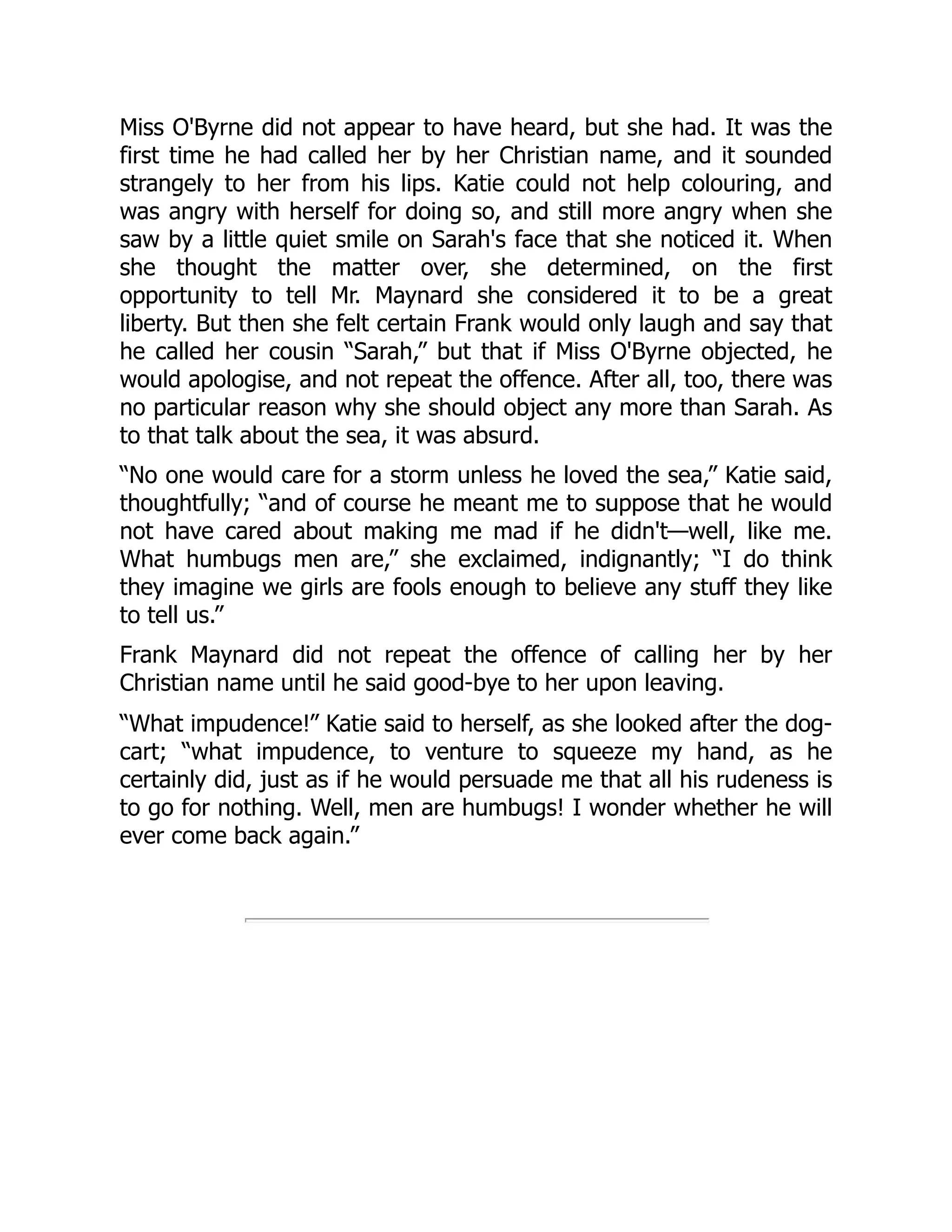 Miss O'Byrne did not appear to have heard, but she had. It was the
first time he had called her by her Christian name, and it sounded
strangely to her from his lips. Katie could not help colouring, and
was angry with herself for doing so, and still more angry when she
saw by a little quiet smile on Sarah's face that she noticed it. When
she thought the matter over, she determined, on the first
opportunity to tell Mr. Maynard she considered it to be a great
liberty. But then she felt certain Frank would only laugh and say that
he called her cousin “Sarah,” but that if Miss O'Byrne objected, he
would apologise, and not repeat the offence. After all, too, there was
no particular reason why she should object any more than Sarah. As
to that talk about the sea, it was absurd.
“No one would care for a storm unless he loved the sea,” Katie said,
thoughtfully; “and of course he meant me to suppose that he would
not have cared about making me mad if he didn't—well, like me.
What humbugs men are,” she exclaimed, indignantly; “I do think
they imagine we girls are fools enough to believe any stuff they like
to tell us.”
Frank Maynard did not repeat the offence of calling her by her
Christian name until he said good-bye to her upon leaving.
“What impudence!” Katie said to herself, as she looked after the dog-
cart; “what impudence, to venture to squeeze my hand, as he
certainly did, just as if he would persuade me that all his rudeness is
to go for nothing. Well, men are humbugs! I wonder whether he will
ever come back again.”
 