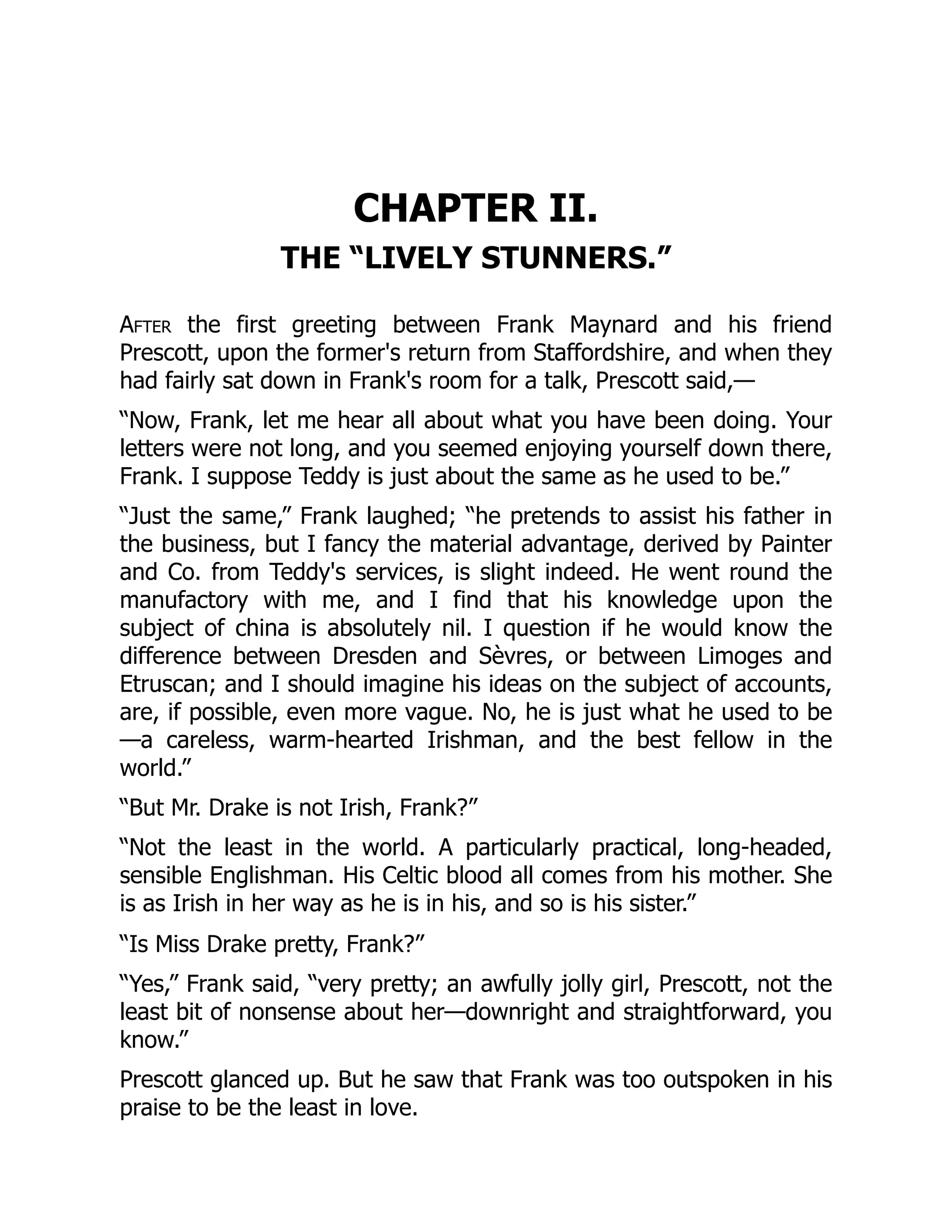 CHAPTER II.
THE “LIVELY STUNNERS.”
After the first greeting between Frank Maynard and his friend
Prescott, upon the former's return from Staffordshire, and when they
had fairly sat down in Frank's room for a talk, Prescott said,—
“Now, Frank, let me hear all about what you have been doing. Your
letters were not long, and you seemed enjoying yourself down there,
Frank. I suppose Teddy is just about the same as he used to be.”
“Just the same,” Frank laughed; “he pretends to assist his father in
the business, but I fancy the material advantage, derived by Painter
and Co. from Teddy's services, is slight indeed. He went round the
manufactory with me, and I find that his knowledge upon the
subject of china is absolutely nil. I question if he would know the
difference between Dresden and Sèvres, or between Limoges and
Etruscan; and I should imagine his ideas on the subject of accounts,
are, if possible, even more vague. No, he is just what he used to be
—a careless, warm-hearted Irishman, and the best fellow in the
world.”
“But Mr. Drake is not Irish, Frank?”
“Not the least in the world. A particularly practical, long-headed,
sensible Englishman. His Celtic blood all comes from his mother. She
is as Irish in her way as he is in his, and so is his sister.”
“Is Miss Drake pretty, Frank?”
“Yes,” Frank said, “very pretty; an awfully jolly girl, Prescott, not the
least bit of nonsense about her—downright and straightforward, you
know.”
Prescott glanced up. But he saw that Frank was too outspoken in his
praise to be the least in love.
 