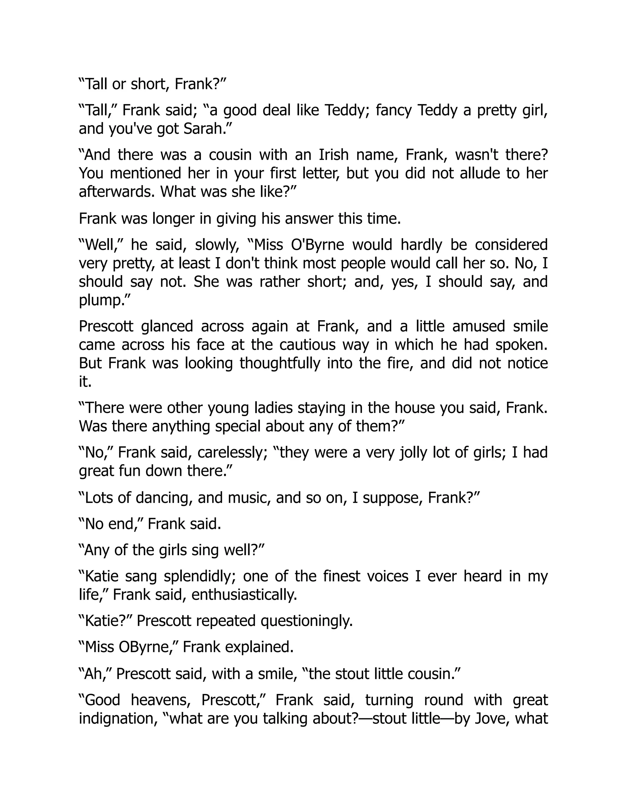 “Tall or short, Frank?”
“Tall,” Frank said; “a good deal like Teddy; fancy Teddy a pretty girl,
and you've got Sarah.”
“And there was a cousin with an Irish name, Frank, wasn't there?
You mentioned her in your first letter, but you did not allude to her
afterwards. What was she like?”
Frank was longer in giving his answer this time.
“Well,” he said, slowly, “Miss O'Byrne would hardly be considered
very pretty, at least I don't think most people would call her so. No, I
should say not. She was rather short; and, yes, I should say, and
plump.”
Prescott glanced across again at Frank, and a little amused smile
came across his face at the cautious way in which he had spoken.
But Frank was looking thoughtfully into the fire, and did not notice
it.
“There were other young ladies staying in the house you said, Frank.
Was there anything special about any of them?”
“No,” Frank said, carelessly; “they were a very jolly lot of girls; I had
great fun down there.”
“Lots of dancing, and music, and so on, I suppose, Frank?”
“No end,” Frank said.
“Any of the girls sing well?”
“Katie sang splendidly; one of the finest voices I ever heard in my
life,” Frank said, enthusiastically.
“Katie?” Prescott repeated questioningly.
“Miss OByrne,” Frank explained.
“Ah,” Prescott said, with a smile, “the stout little cousin.”
“Good heavens, Prescott,” Frank said, turning round with great
indignation, “what are you talking about?—stout little—by Jove, what
 