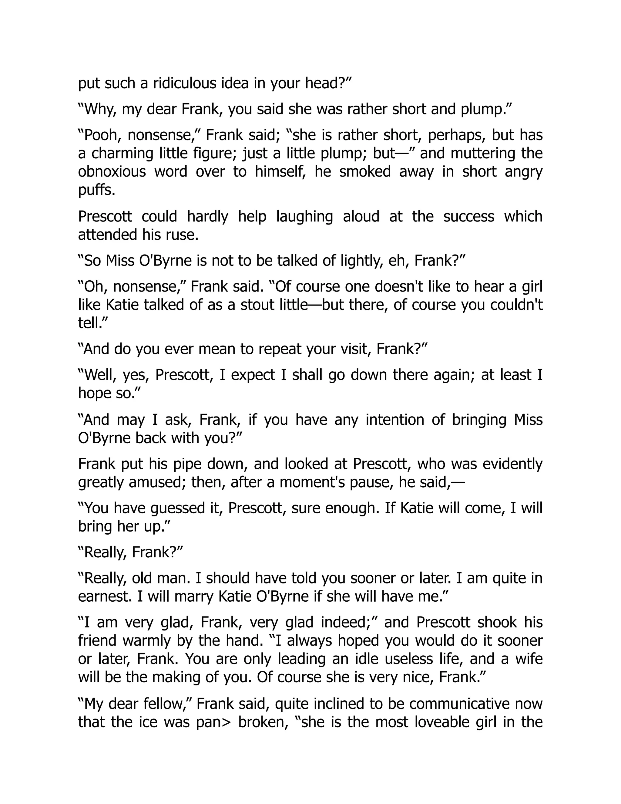 put such a ridiculous idea in your head?”
“Why, my dear Frank, you said she was rather short and plump.”
“Pooh, nonsense,” Frank said; “she is rather short, perhaps, but has
a charming little figure; just a little plump; but—” and muttering the
obnoxious word over to himself, he smoked away in short angry
puffs.
Prescott could hardly help laughing aloud at the success which
attended his ruse.
“So Miss O'Byrne is not to be talked of lightly, eh, Frank?”
“Oh, nonsense,” Frank said. “Of course one doesn't like to hear a girl
like Katie talked of as a stout little—but there, of course you couldn't
tell.”
“And do you ever mean to repeat your visit, Frank?”
“Well, yes, Prescott, I expect I shall go down there again; at least I
hope so.”
“And may I ask, Frank, if you have any intention of bringing Miss
O'Byrne back with you?”
Frank put his pipe down, and looked at Prescott, who was evidently
greatly amused; then, after a moment's pause, he said,—
“You have guessed it, Prescott, sure enough. If Katie will come, I will
bring her up.”
“Really, Frank?”
“Really, old man. I should have told you sooner or later. I am quite in
earnest. I will marry Katie O'Byrne if she will have me.”
“I am very glad, Frank, very glad indeed;” and Prescott shook his
friend warmly by the hand. “I always hoped you would do it sooner
or later, Frank. You are only leading an idle useless life, and a wife
will be the making of you. Of course she is very nice, Frank.”
“My dear fellow,” Frank said, quite inclined to be communicative now
that the ice was pan> broken, “she is the most loveable girl in the
 