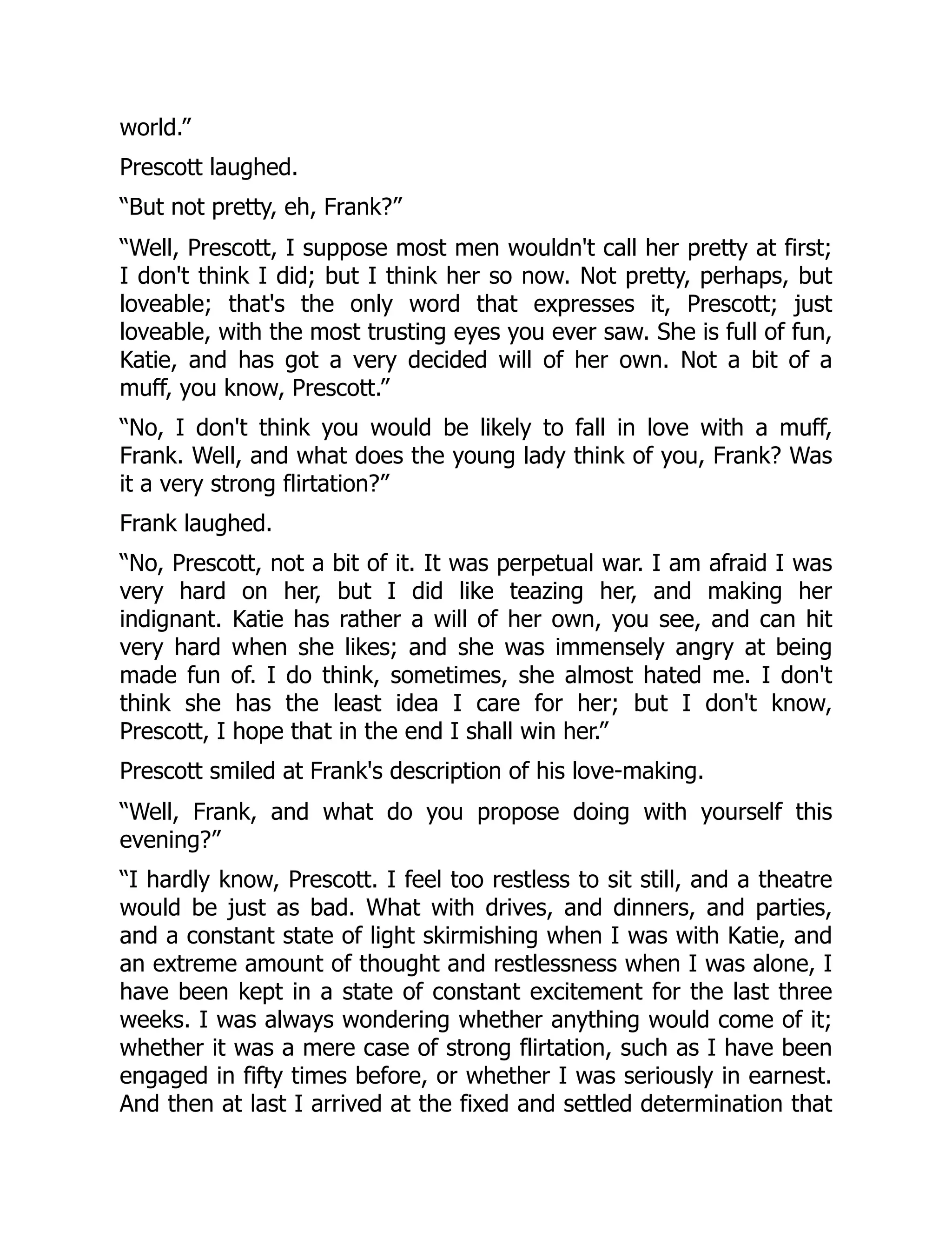 world.”
Prescott laughed.
“But not pretty, eh, Frank?”
“Well, Prescott, I suppose most men wouldn't call her pretty at first;
I don't think I did; but I think her so now. Not pretty, perhaps, but
loveable; that's the only word that expresses it, Prescott; just
loveable, with the most trusting eyes you ever saw. She is full of fun,
Katie, and has got a very decided will of her own. Not a bit of a
muff, you know, Prescott.”
“No, I don't think you would be likely to fall in love with a muff,
Frank. Well, and what does the young lady think of you, Frank? Was
it a very strong flirtation?”
Frank laughed.
“No, Prescott, not a bit of it. It was perpetual war. I am afraid I was
very hard on her, but I did like teazing her, and making her
indignant. Katie has rather a will of her own, you see, and can hit
very hard when she likes; and she was immensely angry at being
made fun of. I do think, sometimes, she almost hated me. I don't
think she has the least idea I care for her; but I don't know,
Prescott, I hope that in the end I shall win her.”
Prescott smiled at Frank's description of his love-making.
“Well, Frank, and what do you propose doing with yourself this
evening?”
“I hardly know, Prescott. I feel too restless to sit still, and a theatre
would be just as bad. What with drives, and dinners, and parties,
and a constant state of light skirmishing when I was with Katie, and
an extreme amount of thought and restlessness when I was alone, I
have been kept in a state of constant excitement for the last three
weeks. I was always wondering whether anything would come of it;
whether it was a mere case of strong flirtation, such as I have been
engaged in fifty times before, or whether I was seriously in earnest.
And then at last I arrived at the fixed and settled determination that
 