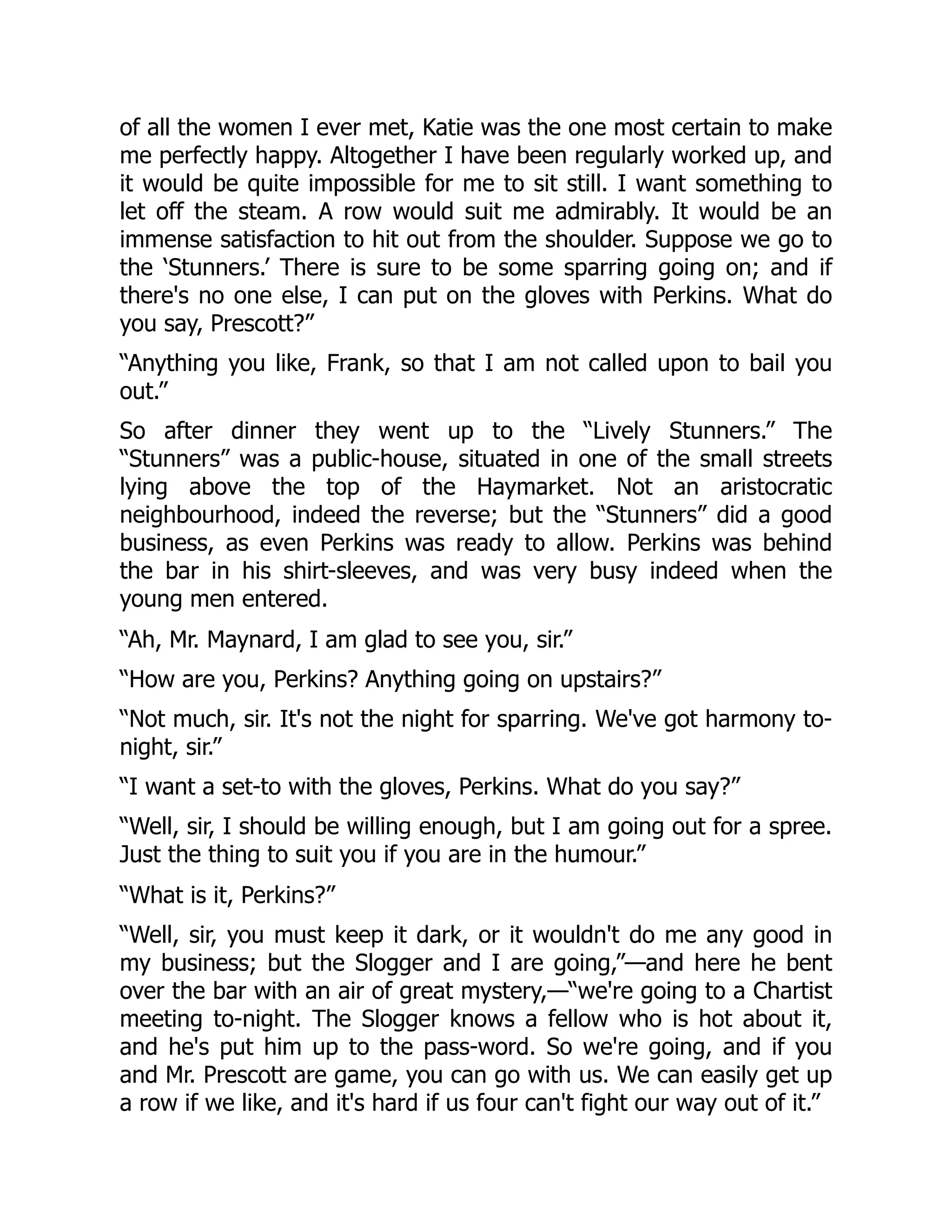 of all the women I ever met, Katie was the one most certain to make
me perfectly happy. Altogether I have been regularly worked up, and
it would be quite impossible for me to sit still. I want something to
let off the steam. A row would suit me admirably. It would be an
immense satisfaction to hit out from the shoulder. Suppose we go to
the ‘Stunners.’ There is sure to be some sparring going on; and if
there's no one else, I can put on the gloves with Perkins. What do
you say, Prescott?”
“Anything you like, Frank, so that I am not called upon to bail you
out.”
So after dinner they went up to the “Lively Stunners.” The
“Stunners” was a public-house, situated in one of the small streets
lying above the top of the Haymarket. Not an aristocratic
neighbourhood, indeed the reverse; but the “Stunners” did a good
business, as even Perkins was ready to allow. Perkins was behind
the bar in his shirt-sleeves, and was very busy indeed when the
young men entered.
“Ah, Mr. Maynard, I am glad to see you, sir.”
“How are you, Perkins? Anything going on upstairs?”
“Not much, sir. It's not the night for sparring. We've got harmony to-
night, sir.”
“I want a set-to with the gloves, Perkins. What do you say?”
“Well, sir, I should be willing enough, but I am going out for a spree.
Just the thing to suit you if you are in the humour.”
“What is it, Perkins?”
“Well, sir, you must keep it dark, or it wouldn't do me any good in
my business; but the Slogger and I are going,”—and here he bent
over the bar with an air of great mystery,—“we're going to a Chartist
meeting to-night. The Slogger knows a fellow who is hot about it,
and he's put him up to the pass-word. So we're going, and if you
and Mr. Prescott are game, you can go with us. We can easily get up
a row if we like, and it's hard if us four can't fight our way out of it.”
 