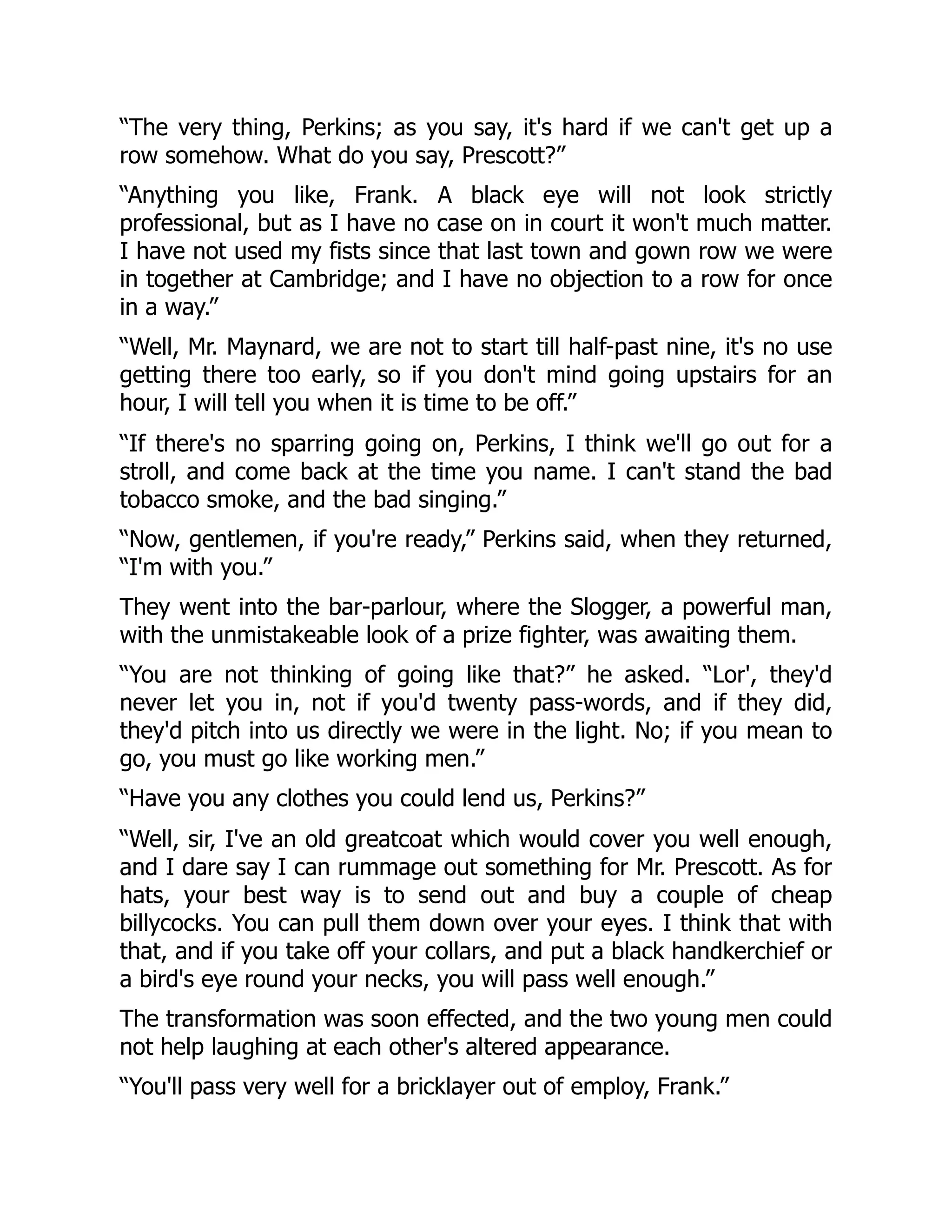 “The very thing, Perkins; as you say, it's hard if we can't get up a
row somehow. What do you say, Prescott?”
“Anything you like, Frank. A black eye will not look strictly
professional, but as I have no case on in court it won't much matter.
I have not used my fists since that last town and gown row we were
in together at Cambridge; and I have no objection to a row for once
in a way.”
“Well, Mr. Maynard, we are not to start till half-past nine, it's no use
getting there too early, so if you don't mind going upstairs for an
hour, I will tell you when it is time to be off.”
“If there's no sparring going on, Perkins, I think we'll go out for a
stroll, and come back at the time you name. I can't stand the bad
tobacco smoke, and the bad singing.”
“Now, gentlemen, if you're ready,” Perkins said, when they returned,
“I'm with you.”
They went into the bar-parlour, where the Slogger, a powerful man,
with the unmistakeable look of a prize fighter, was awaiting them.
“You are not thinking of going like that?” he asked. “Lor', they'd
never let you in, not if you'd twenty pass-words, and if they did,
they'd pitch into us directly we were in the light. No; if you mean to
go, you must go like working men.”
“Have you any clothes you could lend us, Perkins?”
“Well, sir, I've an old greatcoat which would cover you well enough,
and I dare say I can rummage out something for Mr. Prescott. As for
hats, your best way is to send out and buy a couple of cheap
billycocks. You can pull them down over your eyes. I think that with
that, and if you take off your collars, and put a black handkerchief or
a bird's eye round your necks, you will pass well enough.”
The transformation was soon effected, and the two young men could
not help laughing at each other's altered appearance.
“You'll pass very well for a bricklayer out of employ, Frank.”
 