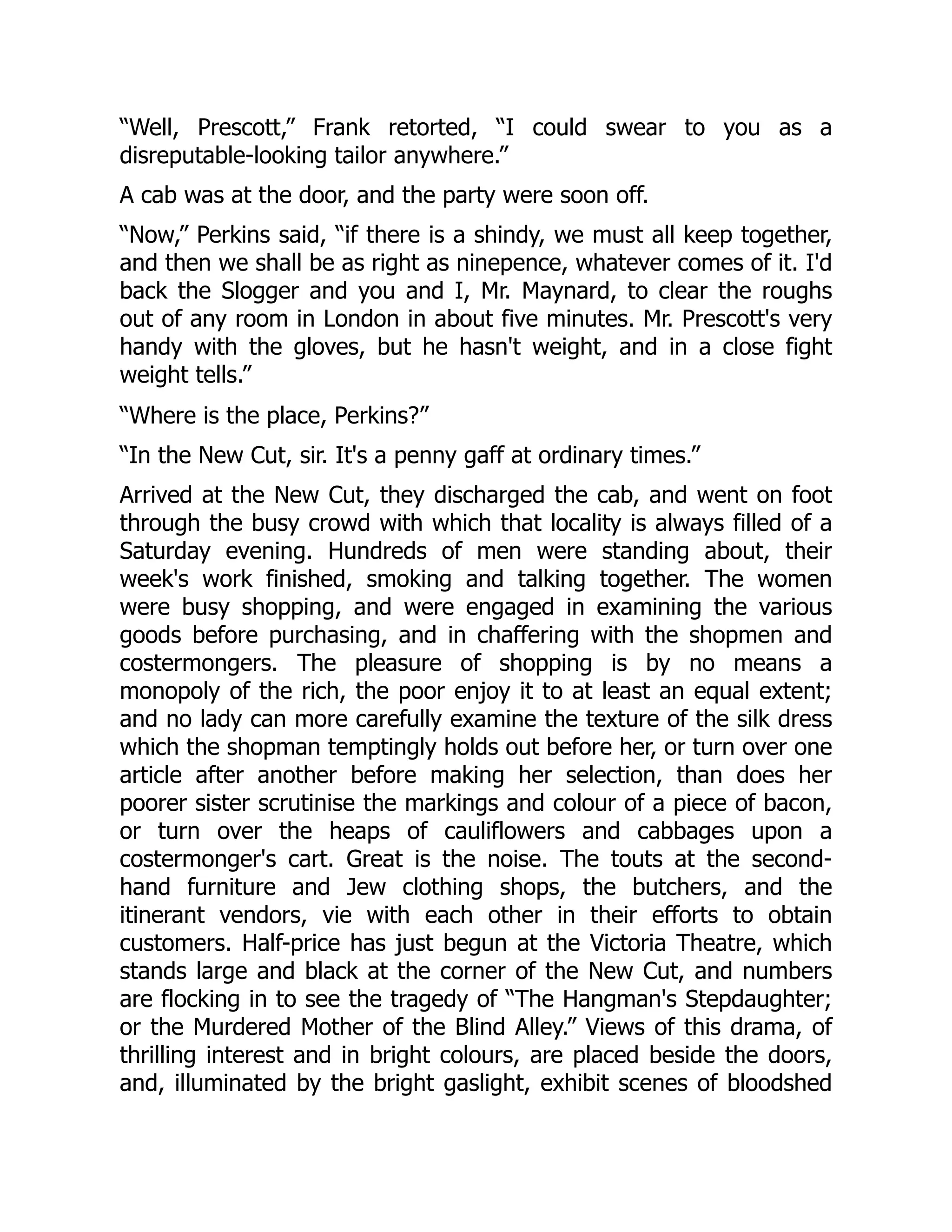 “Well, Prescott,” Frank retorted, “I could swear to you as a
disreputable-looking tailor anywhere.”
A cab was at the door, and the party were soon off.
“Now,” Perkins said, “if there is a shindy, we must all keep together,
and then we shall be as right as ninepence, whatever comes of it. I'd
back the Slogger and you and I, Mr. Maynard, to clear the roughs
out of any room in London in about five minutes. Mr. Prescott's very
handy with the gloves, but he hasn't weight, and in a close fight
weight tells.”
“Where is the place, Perkins?”
“In the New Cut, sir. It's a penny gaff at ordinary times.”
Arrived at the New Cut, they discharged the cab, and went on foot
through the busy crowd with which that locality is always filled of a
Saturday evening. Hundreds of men were standing about, their
week's work finished, smoking and talking together. The women
were busy shopping, and were engaged in examining the various
goods before purchasing, and in chaffering with the shopmen and
costermongers. The pleasure of shopping is by no means a
monopoly of the rich, the poor enjoy it to at least an equal extent;
and no lady can more carefully examine the texture of the silk dress
which the shopman temptingly holds out before her, or turn over one
article after another before making her selection, than does her
poorer sister scrutinise the markings and colour of a piece of bacon,
or turn over the heaps of cauliflowers and cabbages upon a
costermonger's cart. Great is the noise. The touts at the second-
hand furniture and Jew clothing shops, the butchers, and the
itinerant vendors, vie with each other in their efforts to obtain
customers. Half-price has just begun at the Victoria Theatre, which
stands large and black at the corner of the New Cut, and numbers
are flocking in to see the tragedy of “The Hangman's Stepdaughter;
or the Murdered Mother of the Blind Alley.” Views of this drama, of
thrilling interest and in bright colours, are placed beside the doors,
and, illuminated by the bright gaslight, exhibit scenes of bloodshed
 
