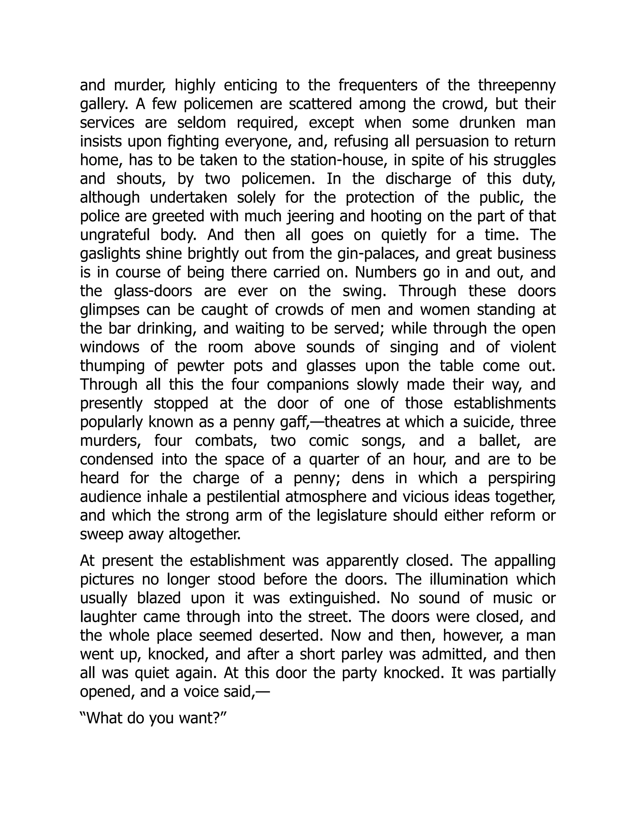 and murder, highly enticing to the frequenters of the threepenny
gallery. A few policemen are scattered among the crowd, but their
services are seldom required, except when some drunken man
insists upon fighting everyone, and, refusing all persuasion to return
home, has to be taken to the station-house, in spite of his struggles
and shouts, by two policemen. In the discharge of this duty,
although undertaken solely for the protection of the public, the
police are greeted with much jeering and hooting on the part of that
ungrateful body. And then all goes on quietly for a time. The
gaslights shine brightly out from the gin-palaces, and great business
is in course of being there carried on. Numbers go in and out, and
the glass-doors are ever on the swing. Through these doors
glimpses can be caught of crowds of men and women standing at
the bar drinking, and waiting to be served; while through the open
windows of the room above sounds of singing and of violent
thumping of pewter pots and glasses upon the table come out.
Through all this the four companions slowly made their way, and
presently stopped at the door of one of those establishments
popularly known as a penny gaff,—theatres at which a suicide, three
murders, four combats, two comic songs, and a ballet, are
condensed into the space of a quarter of an hour, and are to be
heard for the charge of a penny; dens in which a perspiring
audience inhale a pestilential atmosphere and vicious ideas together,
and which the strong arm of the legislature should either reform or
sweep away altogether.
At present the establishment was apparently closed. The appalling
pictures no longer stood before the doors. The illumination which
usually blazed upon it was extinguished. No sound of music or
laughter came through into the street. The doors were closed, and
the whole place seemed deserted. Now and then, however, a man
went up, knocked, and after a short parley was admitted, and then
all was quiet again. At this door the party knocked. It was partially
opened, and a voice said,—
“What do you want?”
 