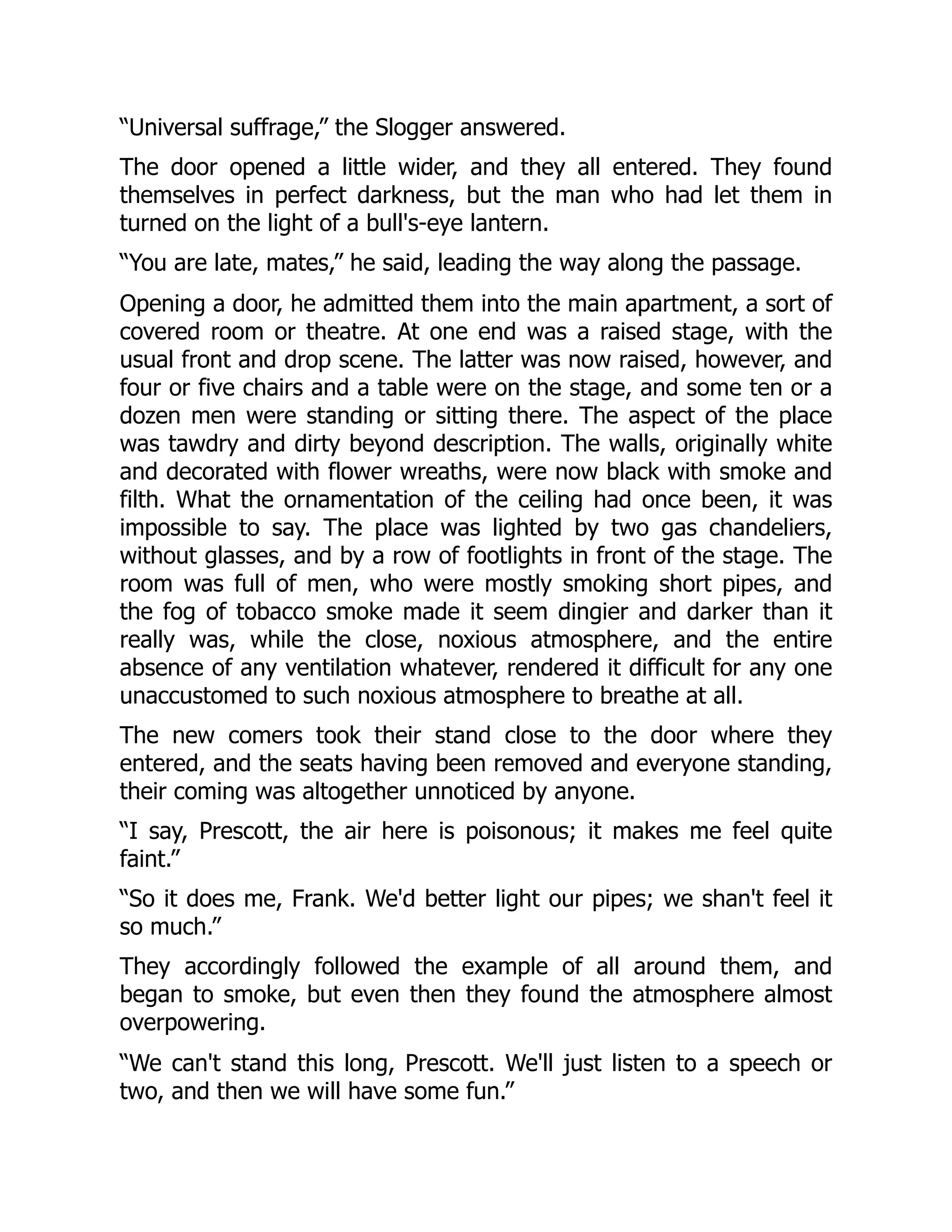 “Universal suffrage,” the Slogger answered.
The door opened a little wider, and they all entered. They found
themselves in perfect darkness, but the man who had let them in
turned on the light of a bull's-eye lantern.
“You are late, mates,” he said, leading the way along the passage.
Opening a door, he admitted them into the main apartment, a sort of
covered room or theatre. At one end was a raised stage, with the
usual front and drop scene. The latter was now raised, however, and
four or five chairs and a table were on the stage, and some ten or a
dozen men were standing or sitting there. The aspect of the place
was tawdry and dirty beyond description. The walls, originally white
and decorated with flower wreaths, were now black with smoke and
filth. What the ornamentation of the ceiling had once been, it was
impossible to say. The place was lighted by two gas chandeliers,
without glasses, and by a row of footlights in front of the stage. The
room was full of men, who were mostly smoking short pipes, and
the fog of tobacco smoke made it seem dingier and darker than it
really was, while the close, noxious atmosphere, and the entire
absence of any ventilation whatever, rendered it difficult for any one
unaccustomed to such noxious atmosphere to breathe at all.
The new comers took their stand close to the door where they
entered, and the seats having been removed and everyone standing,
their coming was altogether unnoticed by anyone.
“I say, Prescott, the air here is poisonous; it makes me feel quite
faint.”
“So it does me, Frank. We'd better light our pipes; we shan't feel it
so much.”
They accordingly followed the example of all around them, and
began to smoke, but even then they found the atmosphere almost
overpowering.
“We can't stand this long, Prescott. We'll just listen to a speech or
two, and then we will have some fun.”
 