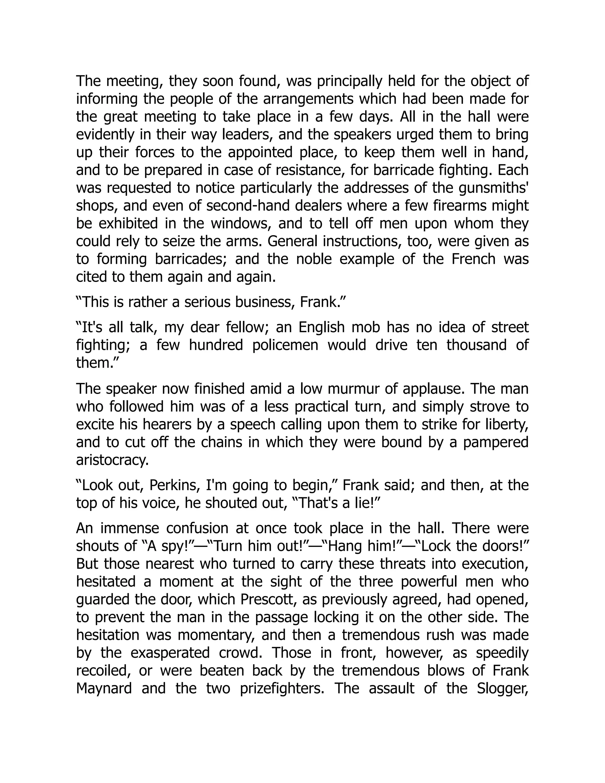 The meeting, they soon found, was principally held for the object of
informing the people of the arrangements which had been made for
the great meeting to take place in a few days. All in the hall were
evidently in their way leaders, and the speakers urged them to bring
up their forces to the appointed place, to keep them well in hand,
and to be prepared in case of resistance, for barricade fighting. Each
was requested to notice particularly the addresses of the gunsmiths'
shops, and even of second-hand dealers where a few firearms might
be exhibited in the windows, and to tell off men upon whom they
could rely to seize the arms. General instructions, too, were given as
to forming barricades; and the noble example of the French was
cited to them again and again.
“This is rather a serious business, Frank.”
“It's all talk, my dear fellow; an English mob has no idea of street
fighting; a few hundred policemen would drive ten thousand of
them.”
The speaker now finished amid a low murmur of applause. The man
who followed him was of a less practical turn, and simply strove to
excite his hearers by a speech calling upon them to strike for liberty,
and to cut off the chains in which they were bound by a pampered
aristocracy.
“Look out, Perkins, I'm going to begin,” Frank said; and then, at the
top of his voice, he shouted out, “That's a lie!”
An immense confusion at once took place in the hall. There were
shouts of “A spy!”—“Turn him out!”—“Hang him!”—“Lock the doors!”
But those nearest who turned to carry these threats into execution,
hesitated a moment at the sight of the three powerful men who
guarded the door, which Prescott, as previously agreed, had opened,
to prevent the man in the passage locking it on the other side. The
hesitation was momentary, and then a tremendous rush was made
by the exasperated crowd. Those in front, however, as speedily
recoiled, or were beaten back by the tremendous blows of Frank
Maynard and the two prizefighters. The assault of the Slogger,
 