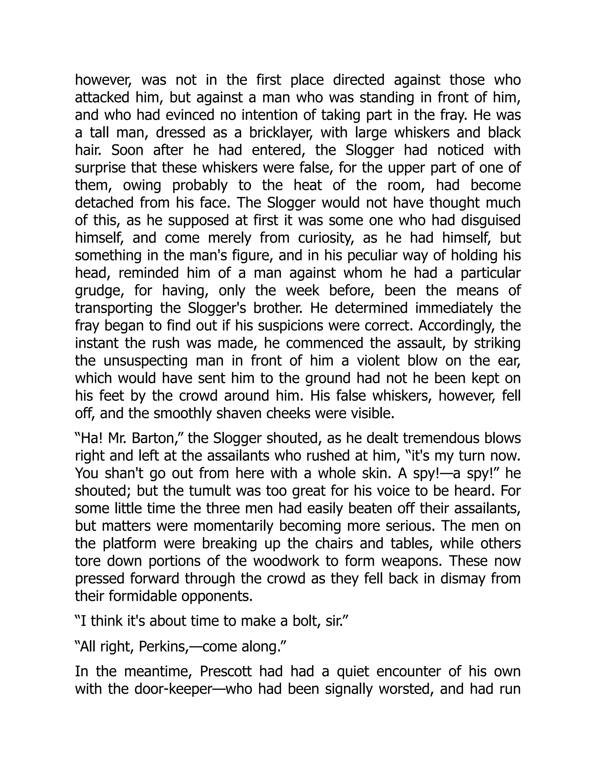 however, was not in the first place directed against those who
attacked him, but against a man who was standing in front of him,
and who had evinced no intention of taking part in the fray. He was
a tall man, dressed as a bricklayer, with large whiskers and black
hair. Soon after he had entered, the Slogger had noticed with
surprise that these whiskers were false, for the upper part of one of
them, owing probably to the heat of the room, had become
detached from his face. The Slogger would not have thought much
of this, as he supposed at first it was some one who had disguised
himself, and come merely from curiosity, as he had himself, but
something in the man's figure, and in his peculiar way of holding his
head, reminded him of a man against whom he had a particular
grudge, for having, only the week before, been the means of
transporting the Slogger's brother. He determined immediately the
fray began to find out if his suspicions were correct. Accordingly, the
instant the rush was made, he commenced the assault, by striking
the unsuspecting man in front of him a violent blow on the ear,
which would have sent him to the ground had not he been kept on
his feet by the crowd around him. His false whiskers, however, fell
off, and the smoothly shaven cheeks were visible.
“Ha! Mr. Barton,” the Slogger shouted, as he dealt tremendous blows
right and left at the assailants who rushed at him, “it's my turn now.
You shan't go out from here with a whole skin. A spy!—a spy!” he
shouted; but the tumult was too great for his voice to be heard. For
some little time the three men had easily beaten off their assailants,
but matters were momentarily becoming more serious. The men on
the platform were breaking up the chairs and tables, while others
tore down portions of the woodwork to form weapons. These now
pressed forward through the crowd as they fell back in dismay from
their formidable opponents.
“I think it's about time to make a bolt, sir.”
“All right, Perkins,—come along.”
In the meantime, Prescott had had a quiet encounter of his own
with the door-keeper—who had been signally worsted, and had run
 