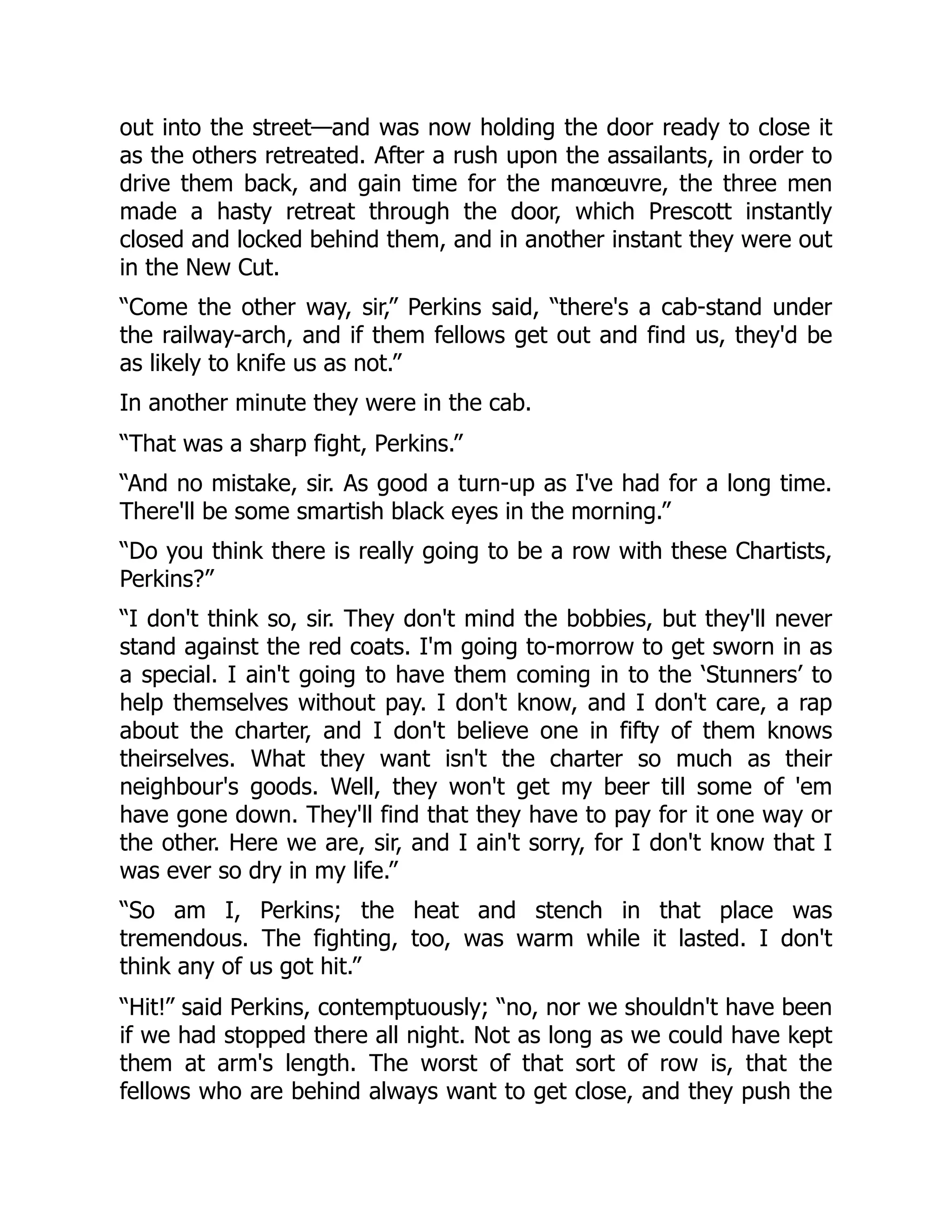 out into the street—and was now holding the door ready to close it
as the others retreated. After a rush upon the assailants, in order to
drive them back, and gain time for the manœuvre, the three men
made a hasty retreat through the door, which Prescott instantly
closed and locked behind them, and in another instant they were out
in the New Cut.
“Come the other way, sir,” Perkins said, “there's a cab-stand under
the railway-arch, and if them fellows get out and find us, they'd be
as likely to knife us as not.”
In another minute they were in the cab.
“That was a sharp fight, Perkins.”
“And no mistake, sir. As good a turn-up as I've had for a long time.
There'll be some smartish black eyes in the morning.”
“Do you think there is really going to be a row with these Chartists,
Perkins?”
“I don't think so, sir. They don't mind the bobbies, but they'll never
stand against the red coats. I'm going to-morrow to get sworn in as
a special. I ain't going to have them coming in to the ‘Stunners’ to
help themselves without pay. I don't know, and I don't care, a rap
about the charter, and I don't believe one in fifty of them knows
theirselves. What they want isn't the charter so much as their
neighbour's goods. Well, they won't get my beer till some of 'em
have gone down. They'll find that they have to pay for it one way or
the other. Here we are, sir, and I ain't sorry, for I don't know that I
was ever so dry in my life.”
“So am I, Perkins; the heat and stench in that place was
tremendous. The fighting, too, was warm while it lasted. I don't
think any of us got hit.”
“Hit!” said Perkins, contemptuously; “no, nor we shouldn't have been
if we had stopped there all night. Not as long as we could have kept
them at arm's length. The worst of that sort of row is, that the
fellows who are behind always want to get close, and they push the
 