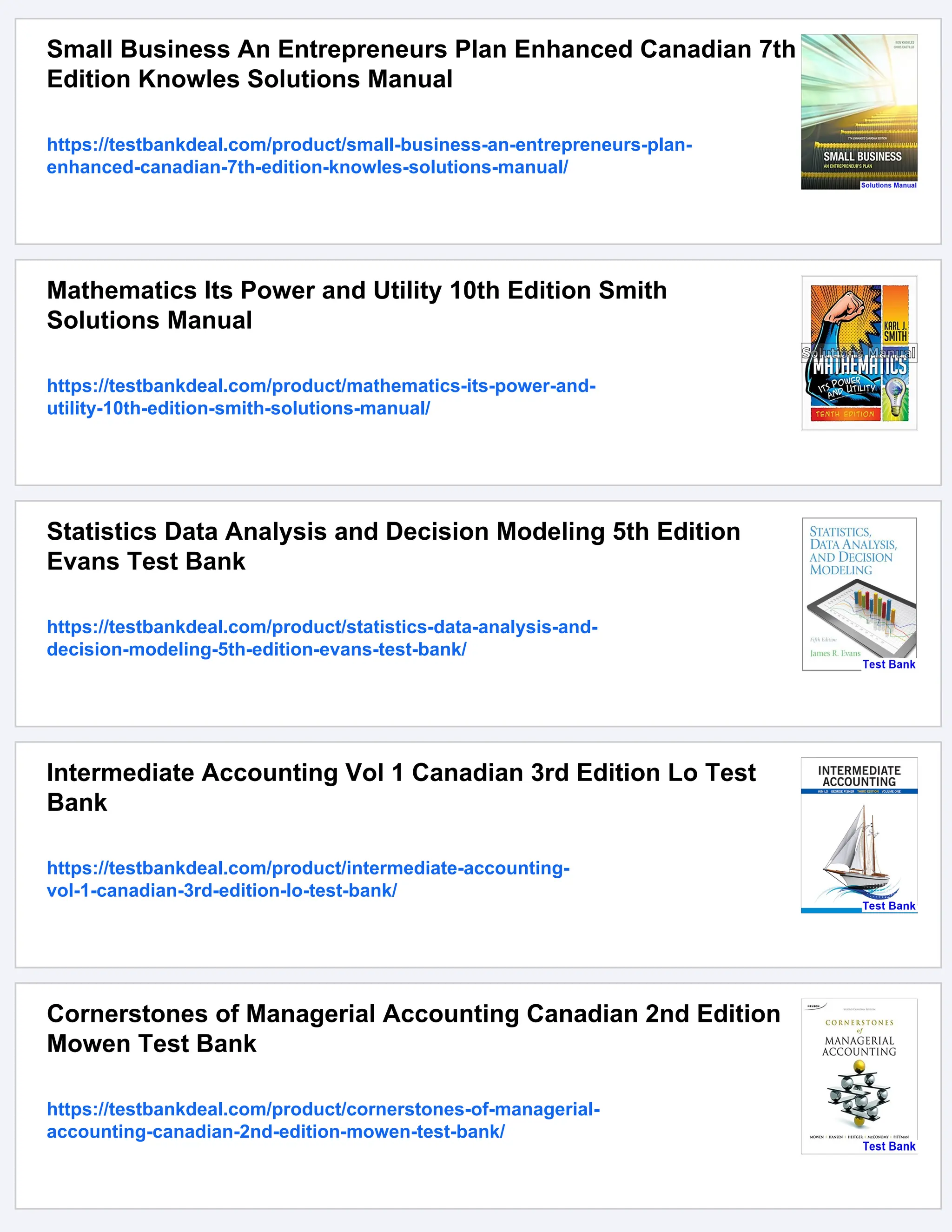 Small Business An Entrepreneurs Plan Enhanced Canadian 7th
Edition Knowles Solutions Manual
https://testbankdeal.com/product/small-business-an-entrepreneurs-plan-
enhanced-canadian-7th-edition-knowles-solutions-manual/
Mathematics Its Power and Utility 10th Edition Smith
Solutions Manual
https://testbankdeal.com/product/mathematics-its-power-and-
utility-10th-edition-smith-solutions-manual/
Statistics Data Analysis and Decision Modeling 5th Edition
Evans Test Bank
https://testbankdeal.com/product/statistics-data-analysis-and-
decision-modeling-5th-edition-evans-test-bank/
Intermediate Accounting Vol 1 Canadian 3rd Edition Lo Test
Bank
https://testbankdeal.com/product/intermediate-accounting-
vol-1-canadian-3rd-edition-lo-test-bank/
Cornerstones of Managerial Accounting Canadian 2nd Edition
Mowen Test Bank
https://testbankdeal.com/product/cornerstones-of-managerial-
accounting-canadian-2nd-edition-mowen-test-bank/
 
