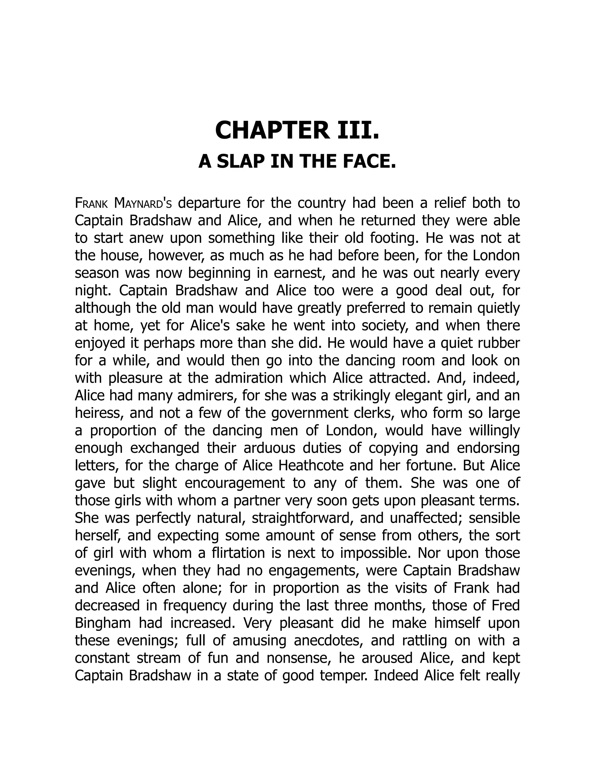 CHAPTER III.
A SLAP IN THE FACE.
Frank Maynard's departure for the country had been a relief both to
Captain Bradshaw and Alice, and when he returned they were able
to start anew upon something like their old footing. He was not at
the house, however, as much as he had before been, for the London
season was now beginning in earnest, and he was out nearly every
night. Captain Bradshaw and Alice too were a good deal out, for
although the old man would have greatly preferred to remain quietly
at home, yet for Alice's sake he went into society, and when there
enjoyed it perhaps more than she did. He would have a quiet rubber
for a while, and would then go into the dancing room and look on
with pleasure at the admiration which Alice attracted. And, indeed,
Alice had many admirers, for she was a strikingly elegant girl, and an
heiress, and not a few of the government clerks, who form so large
a proportion of the dancing men of London, would have willingly
enough exchanged their arduous duties of copying and endorsing
letters, for the charge of Alice Heathcote and her fortune. But Alice
gave but slight encouragement to any of them. She was one of
those girls with whom a partner very soon gets upon pleasant terms.
She was perfectly natural, straightforward, and unaffected; sensible
herself, and expecting some amount of sense from others, the sort
of girl with whom a flirtation is next to impossible. Nor upon those
evenings, when they had no engagements, were Captain Bradshaw
and Alice often alone; for in proportion as the visits of Frank had
decreased in frequency during the last three months, those of Fred
Bingham had increased. Very pleasant did he make himself upon
these evenings; full of amusing anecdotes, and rattling on with a
constant stream of fun and nonsense, he aroused Alice, and kept
Captain Bradshaw in a state of good temper. Indeed Alice felt really
 