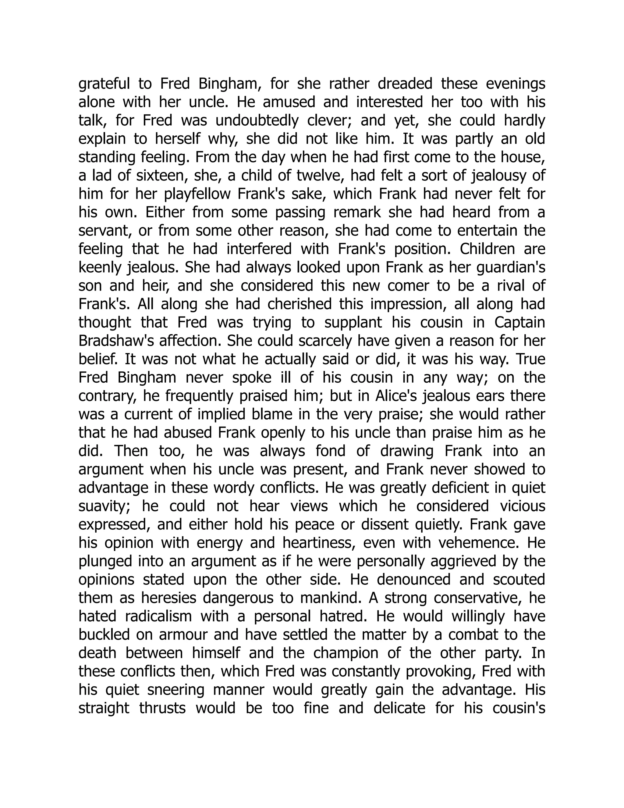 grateful to Fred Bingham, for she rather dreaded these evenings
alone with her uncle. He amused and interested her too with his
talk, for Fred was undoubtedly clever; and yet, she could hardly
explain to herself why, she did not like him. It was partly an old
standing feeling. From the day when he had first come to the house,
a lad of sixteen, she, a child of twelve, had felt a sort of jealousy of
him for her playfellow Frank's sake, which Frank had never felt for
his own. Either from some passing remark she had heard from a
servant, or from some other reason, she had come to entertain the
feeling that he had interfered with Frank's position. Children are
keenly jealous. She had always looked upon Frank as her guardian's
son and heir, and she considered this new comer to be a rival of
Frank's. All along she had cherished this impression, all along had
thought that Fred was trying to supplant his cousin in Captain
Bradshaw's affection. She could scarcely have given a reason for her
belief. It was not what he actually said or did, it was his way. True
Fred Bingham never spoke ill of his cousin in any way; on the
contrary, he frequently praised him; but in Alice's jealous ears there
was a current of implied blame in the very praise; she would rather
that he had abused Frank openly to his uncle than praise him as he
did. Then too, he was always fond of drawing Frank into an
argument when his uncle was present, and Frank never showed to
advantage in these wordy conflicts. He was greatly deficient in quiet
suavity; he could not hear views which he considered vicious
expressed, and either hold his peace or dissent quietly. Frank gave
his opinion with energy and heartiness, even with vehemence. He
plunged into an argument as if he were personally aggrieved by the
opinions stated upon the other side. He denounced and scouted
them as heresies dangerous to mankind. A strong conservative, he
hated radicalism with a personal hatred. He would willingly have
buckled on armour and have settled the matter by a combat to the
death between himself and the champion of the other party. In
these conflicts then, which Fred was constantly provoking, Fred with
his quiet sneering manner would greatly gain the advantage. His
straight thrusts would be too fine and delicate for his cousin's
 