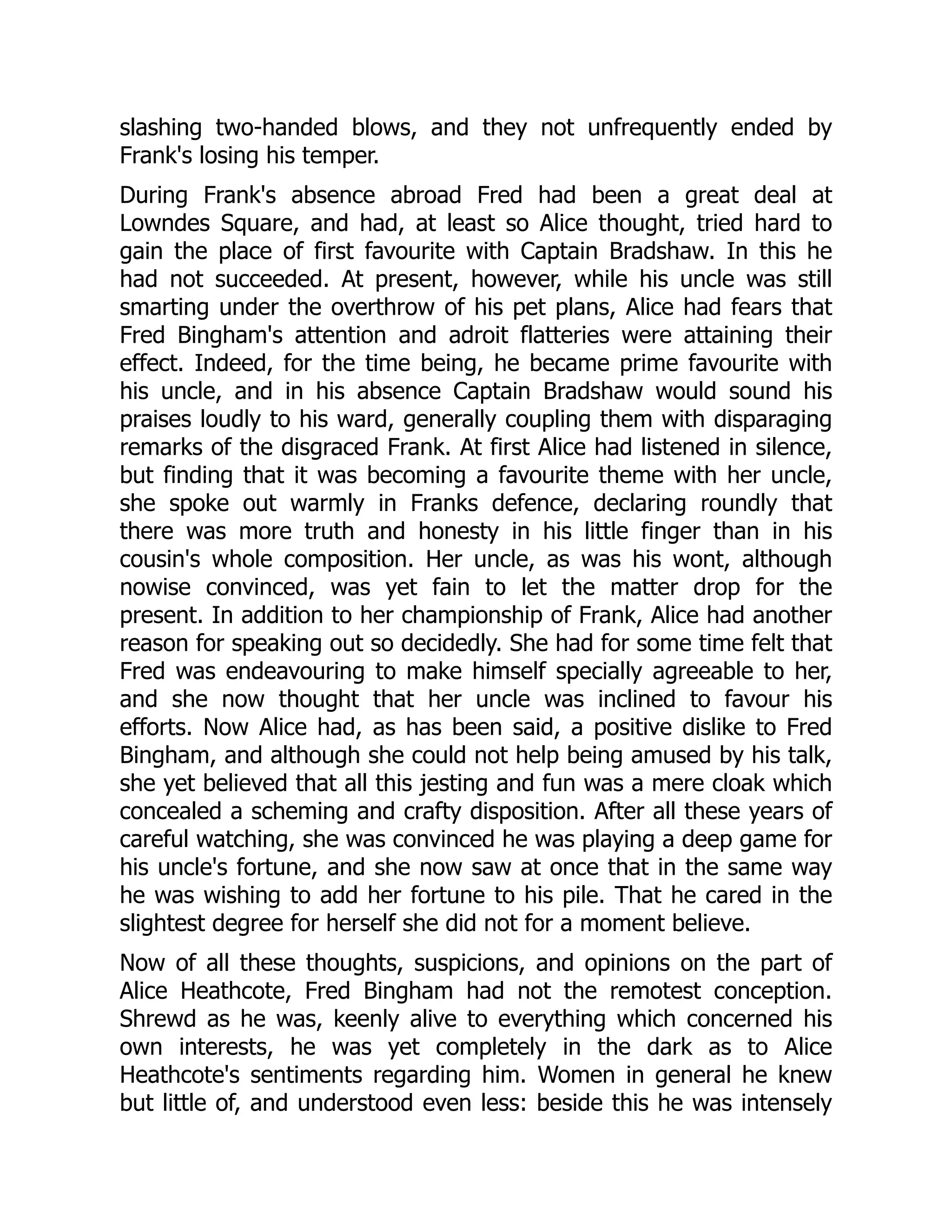 slashing two-handed blows, and they not unfrequently ended by
Frank's losing his temper.
During Frank's absence abroad Fred had been a great deal at
Lowndes Square, and had, at least so Alice thought, tried hard to
gain the place of first favourite with Captain Bradshaw. In this he
had not succeeded. At present, however, while his uncle was still
smarting under the overthrow of his pet plans, Alice had fears that
Fred Bingham's attention and adroit flatteries were attaining their
effect. Indeed, for the time being, he became prime favourite with
his uncle, and in his absence Captain Bradshaw would sound his
praises loudly to his ward, generally coupling them with disparaging
remarks of the disgraced Frank. At first Alice had listened in silence,
but finding that it was becoming a favourite theme with her uncle,
she spoke out warmly in Franks defence, declaring roundly that
there was more truth and honesty in his little finger than in his
cousin's whole composition. Her uncle, as was his wont, although
nowise convinced, was yet fain to let the matter drop for the
present. In addition to her championship of Frank, Alice had another
reason for speaking out so decidedly. She had for some time felt that
Fred was endeavouring to make himself specially agreeable to her,
and she now thought that her uncle was inclined to favour his
efforts. Now Alice had, as has been said, a positive dislike to Fred
Bingham, and although she could not help being amused by his talk,
she yet believed that all this jesting and fun was a mere cloak which
concealed a scheming and crafty disposition. After all these years of
careful watching, she was convinced he was playing a deep game for
his uncle's fortune, and she now saw at once that in the same way
he was wishing to add her fortune to his pile. That he cared in the
slightest degree for herself she did not for a moment believe.
Now of all these thoughts, suspicions, and opinions on the part of
Alice Heathcote, Fred Bingham had not the remotest conception.
Shrewd as he was, keenly alive to everything which concerned his
own interests, he was yet completely in the dark as to Alice
Heathcote's sentiments regarding him. Women in general he knew
but little of, and understood even less: beside this he was intensely
 