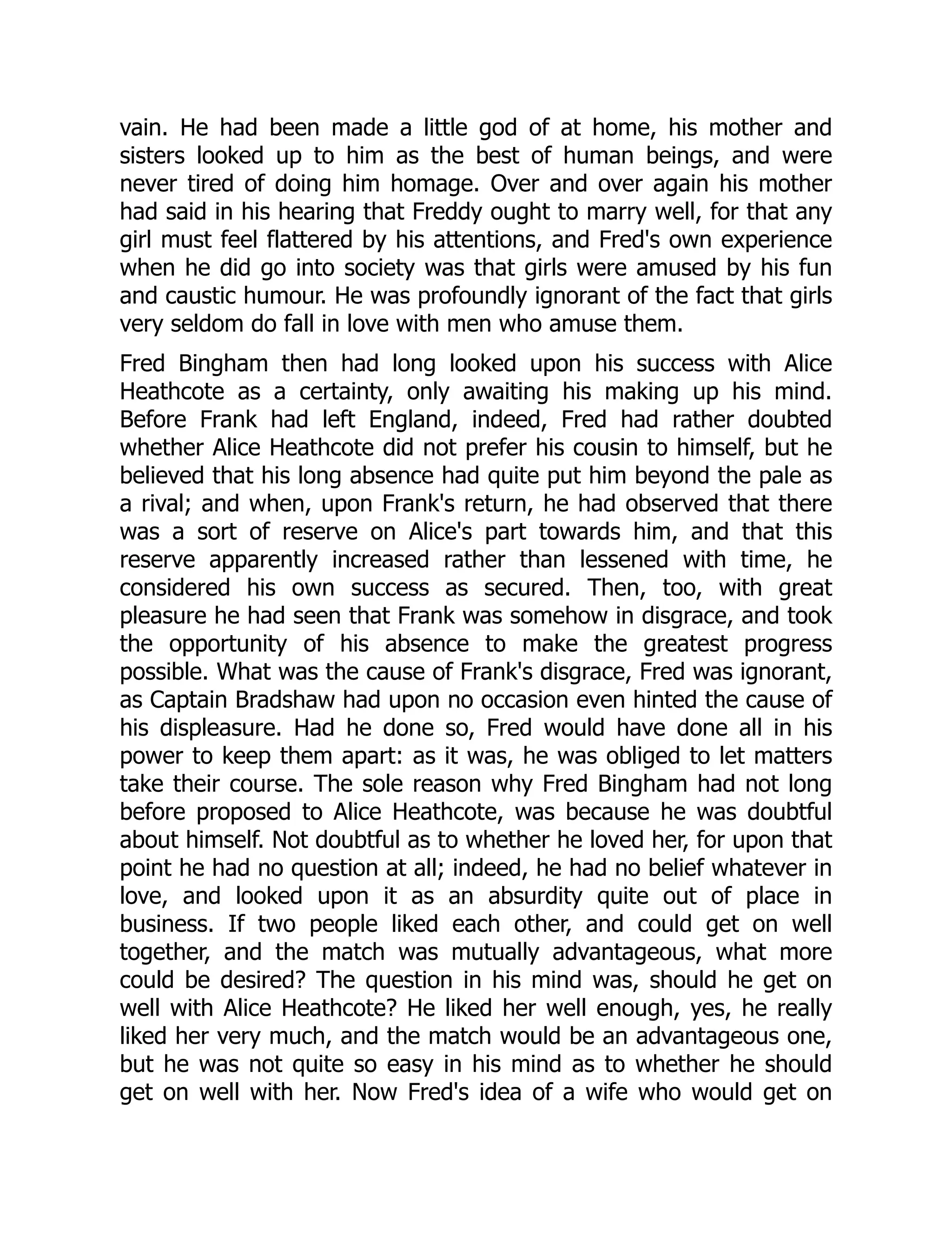 vain. He had been made a little god of at home, his mother and
sisters looked up to him as the best of human beings, and were
never tired of doing him homage. Over and over again his mother
had said in his hearing that Freddy ought to marry well, for that any
girl must feel flattered by his attentions, and Fred's own experience
when he did go into society was that girls were amused by his fun
and caustic humour. He was profoundly ignorant of the fact that girls
very seldom do fall in love with men who amuse them.
Fred Bingham then had long looked upon his success with Alice
Heathcote as a certainty, only awaiting his making up his mind.
Before Frank had left England, indeed, Fred had rather doubted
whether Alice Heathcote did not prefer his cousin to himself, but he
believed that his long absence had quite put him beyond the pale as
a rival; and when, upon Frank's return, he had observed that there
was a sort of reserve on Alice's part towards him, and that this
reserve apparently increased rather than lessened with time, he
considered his own success as secured. Then, too, with great
pleasure he had seen that Frank was somehow in disgrace, and took
the opportunity of his absence to make the greatest progress
possible. What was the cause of Frank's disgrace, Fred was ignorant,
as Captain Bradshaw had upon no occasion even hinted the cause of
his displeasure. Had he done so, Fred would have done all in his
power to keep them apart: as it was, he was obliged to let matters
take their course. The sole reason why Fred Bingham had not long
before proposed to Alice Heathcote, was because he was doubtful
about himself. Not doubtful as to whether he loved her, for upon that
point he had no question at all; indeed, he had no belief whatever in
love, and looked upon it as an absurdity quite out of place in
business. If two people liked each other, and could get on well
together, and the match was mutually advantageous, what more
could be desired? The question in his mind was, should he get on
well with Alice Heathcote? He liked her well enough, yes, he really
liked her very much, and the match would be an advantageous one,
but he was not quite so easy in his mind as to whether he should
get on well with her. Now Fred's idea of a wife who would get on
 