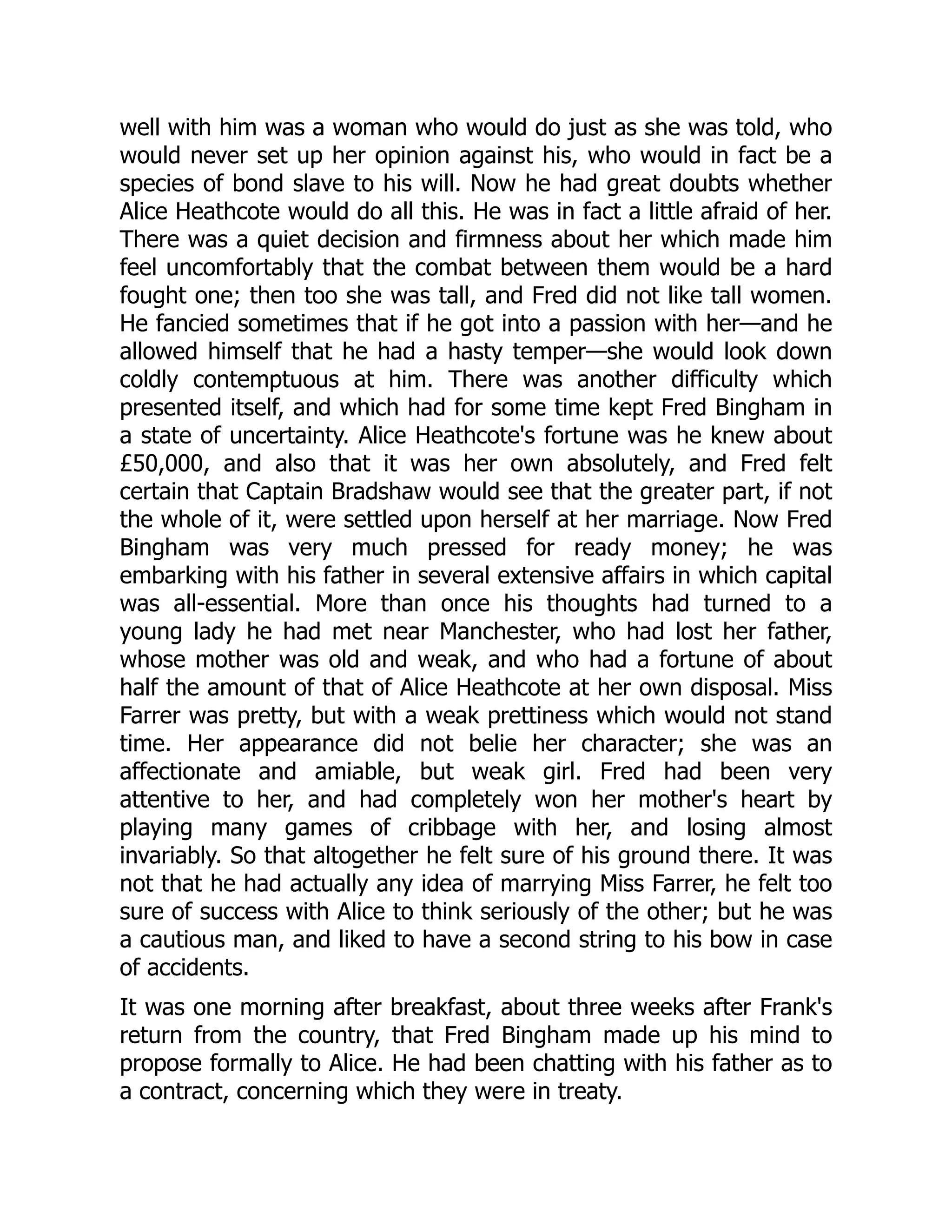 well with him was a woman who would do just as she was told, who
would never set up her opinion against his, who would in fact be a
species of bond slave to his will. Now he had great doubts whether
Alice Heathcote would do all this. He was in fact a little afraid of her.
There was a quiet decision and firmness about her which made him
feel uncomfortably that the combat between them would be a hard
fought one; then too she was tall, and Fred did not like tall women.
He fancied sometimes that if he got into a passion with her—and he
allowed himself that he had a hasty temper—she would look down
coldly contemptuous at him. There was another difficulty which
presented itself, and which had for some time kept Fred Bingham in
a state of uncertainty. Alice Heathcote's fortune was he knew about
£50,000, and also that it was her own absolutely, and Fred felt
certain that Captain Bradshaw would see that the greater part, if not
the whole of it, were settled upon herself at her marriage. Now Fred
Bingham was very much pressed for ready money; he was
embarking with his father in several extensive affairs in which capital
was all-essential. More than once his thoughts had turned to a
young lady he had met near Manchester, who had lost her father,
whose mother was old and weak, and who had a fortune of about
half the amount of that of Alice Heathcote at her own disposal. Miss
Farrer was pretty, but with a weak prettiness which would not stand
time. Her appearance did not belie her character; she was an
affectionate and amiable, but weak girl. Fred had been very
attentive to her, and had completely won her mother's heart by
playing many games of cribbage with her, and losing almost
invariably. So that altogether he felt sure of his ground there. It was
not that he had actually any idea of marrying Miss Farrer, he felt too
sure of success with Alice to think seriously of the other; but he was
a cautious man, and liked to have a second string to his bow in case
of accidents.
It was one morning after breakfast, about three weeks after Frank's
return from the country, that Fred Bingham made up his mind to
propose formally to Alice. He had been chatting with his father as to
a contract, concerning which they were in treaty.
 