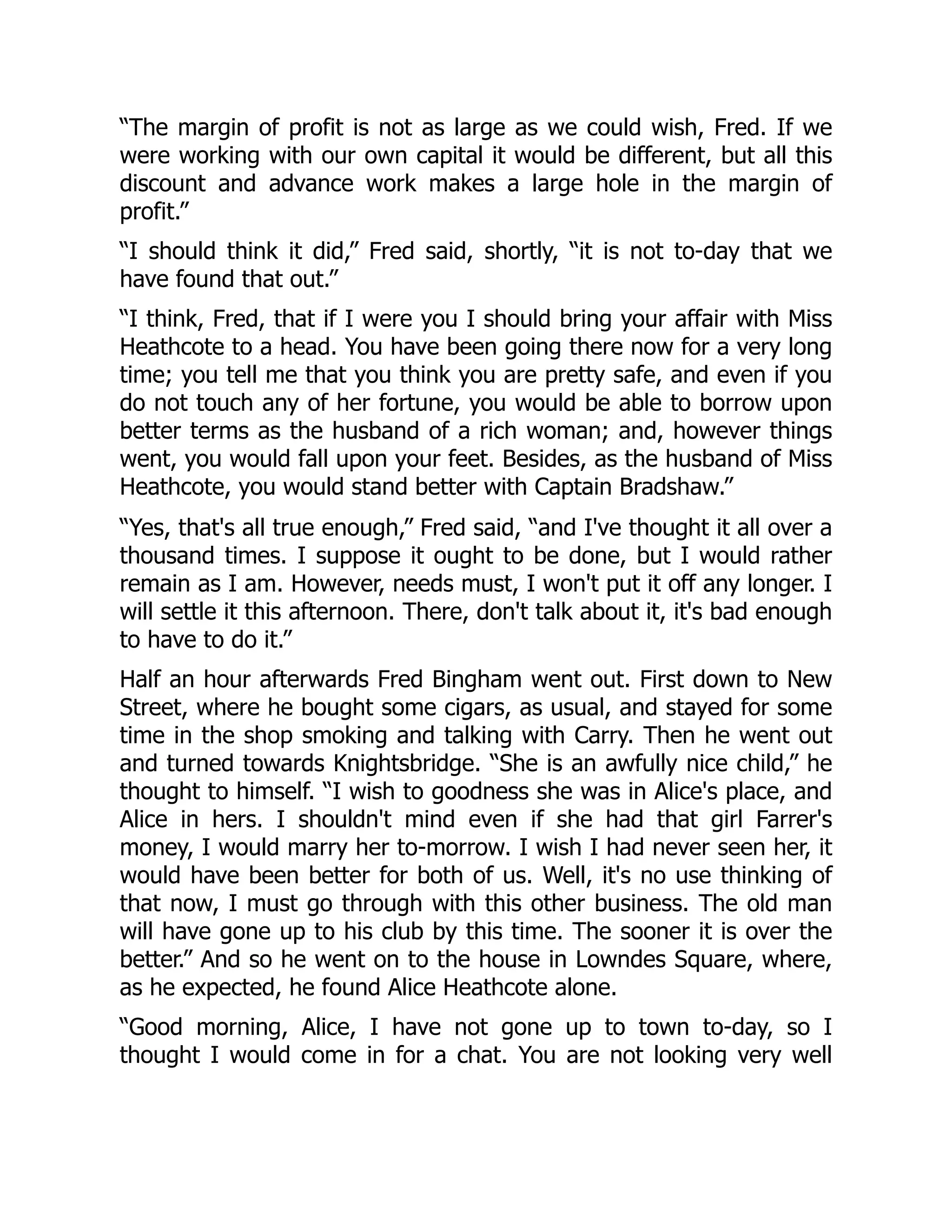 “The margin of profit is not as large as we could wish, Fred. If we
were working with our own capital it would be different, but all this
discount and advance work makes a large hole in the margin of
profit.”
“I should think it did,” Fred said, shortly, “it is not to-day that we
have found that out.”
“I think, Fred, that if I were you I should bring your affair with Miss
Heathcote to a head. You have been going there now for a very long
time; you tell me that you think you are pretty safe, and even if you
do not touch any of her fortune, you would be able to borrow upon
better terms as the husband of a rich woman; and, however things
went, you would fall upon your feet. Besides, as the husband of Miss
Heathcote, you would stand better with Captain Bradshaw.”
“Yes, that's all true enough,” Fred said, “and I've thought it all over a
thousand times. I suppose it ought to be done, but I would rather
remain as I am. However, needs must, I won't put it off any longer. I
will settle it this afternoon. There, don't talk about it, it's bad enough
to have to do it.”
Half an hour afterwards Fred Bingham went out. First down to New
Street, where he bought some cigars, as usual, and stayed for some
time in the shop smoking and talking with Carry. Then he went out
and turned towards Knightsbridge. “She is an awfully nice child,” he
thought to himself. “I wish to goodness she was in Alice's place, and
Alice in hers. I shouldn't mind even if she had that girl Farrer's
money, I would marry her to-morrow. I wish I had never seen her, it
would have been better for both of us. Well, it's no use thinking of
that now, I must go through with this other business. The old man
will have gone up to his club by this time. The sooner it is over the
better.” And so he went on to the house in Lowndes Square, where,
as he expected, he found Alice Heathcote alone.
“Good morning, Alice, I have not gone up to town to-day, so I
thought I would come in for a chat. You are not looking very well
 