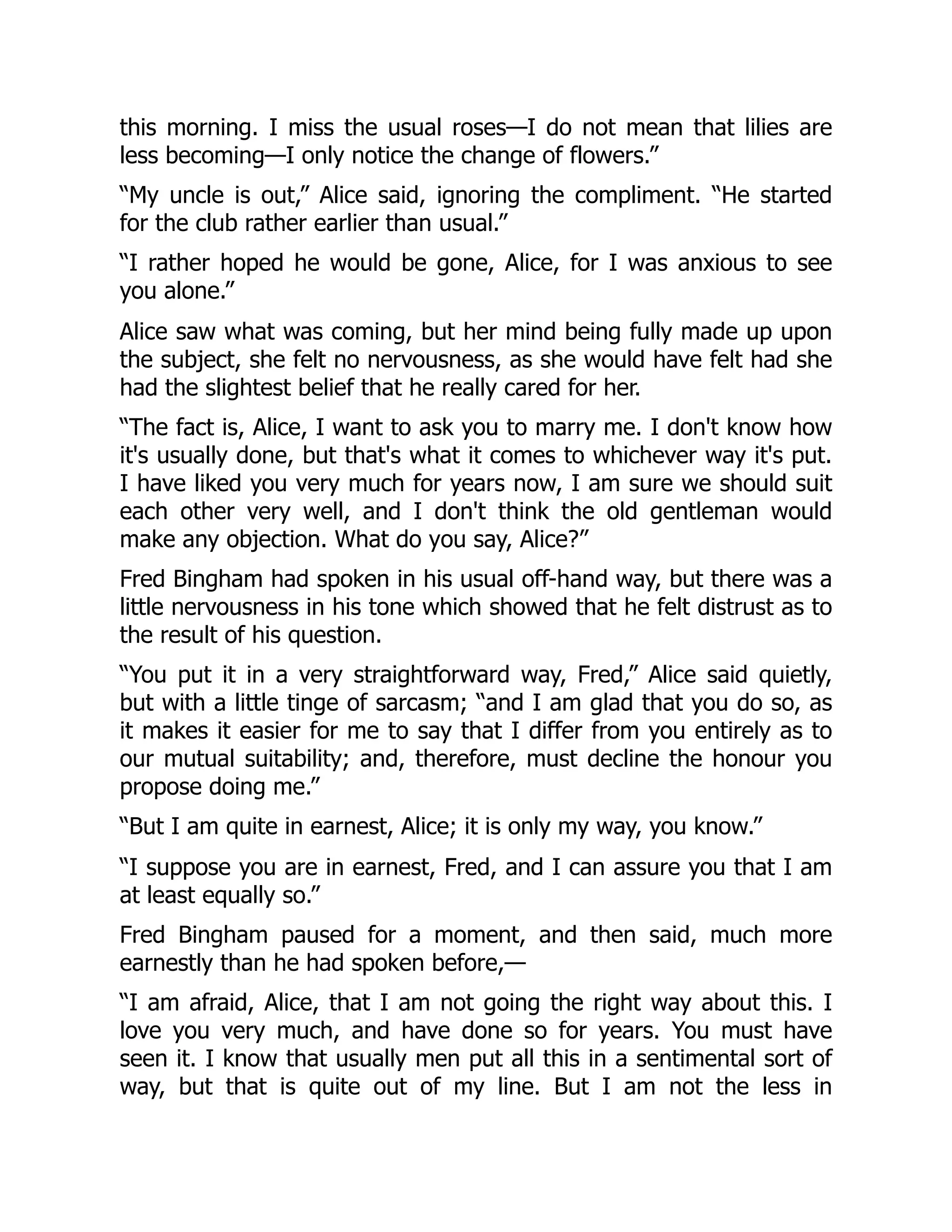 this morning. I miss the usual roses—I do not mean that lilies are
less becoming—I only notice the change of flowers.”
“My uncle is out,” Alice said, ignoring the compliment. “He started
for the club rather earlier than usual.”
“I rather hoped he would be gone, Alice, for I was anxious to see
you alone.”
Alice saw what was coming, but her mind being fully made up upon
the subject, she felt no nervousness, as she would have felt had she
had the slightest belief that he really cared for her.
“The fact is, Alice, I want to ask you to marry me. I don't know how
it's usually done, but that's what it comes to whichever way it's put.
I have liked you very much for years now, I am sure we should suit
each other very well, and I don't think the old gentleman would
make any objection. What do you say, Alice?”
Fred Bingham had spoken in his usual off-hand way, but there was a
little nervousness in his tone which showed that he felt distrust as to
the result of his question.
“You put it in a very straightforward way, Fred,” Alice said quietly,
but with a little tinge of sarcasm; “and I am glad that you do so, as
it makes it easier for me to say that I differ from you entirely as to
our mutual suitability; and, therefore, must decline the honour you
propose doing me.”
“But I am quite in earnest, Alice; it is only my way, you know.”
“I suppose you are in earnest, Fred, and I can assure you that I am
at least equally so.”
Fred Bingham paused for a moment, and then said, much more
earnestly than he had spoken before,—
“I am afraid, Alice, that I am not going the right way about this. I
love you very much, and have done so for years. You must have
seen it. I know that usually men put all this in a sentimental sort of
way, but that is quite out of my line. But I am not the less in
 
