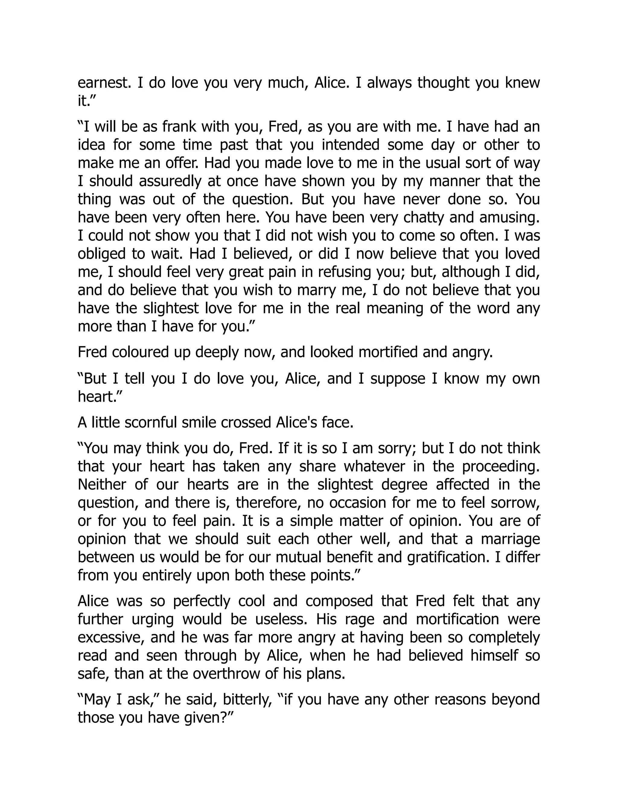 earnest. I do love you very much, Alice. I always thought you knew
it.”
“I will be as frank with you, Fred, as you are with me. I have had an
idea for some time past that you intended some day or other to
make me an offer. Had you made love to me in the usual sort of way
I should assuredly at once have shown you by my manner that the
thing was out of the question. But you have never done so. You
have been very often here. You have been very chatty and amusing.
I could not show you that I did not wish you to come so often. I was
obliged to wait. Had I believed, or did I now believe that you loved
me, I should feel very great pain in refusing you; but, although I did,
and do believe that you wish to marry me, I do not believe that you
have the slightest love for me in the real meaning of the word any
more than I have for you.”
Fred coloured up deeply now, and looked mortified and angry.
“But I tell you I do love you, Alice, and I suppose I know my own
heart.”
A little scornful smile crossed Alice's face.
“You may think you do, Fred. If it is so I am sorry; but I do not think
that your heart has taken any share whatever in the proceeding.
Neither of our hearts are in the slightest degree affected in the
question, and there is, therefore, no occasion for me to feel sorrow,
or for you to feel pain. It is a simple matter of opinion. You are of
opinion that we should suit each other well, and that a marriage
between us would be for our mutual benefit and gratification. I differ
from you entirely upon both these points.”
Alice was so perfectly cool and composed that Fred felt that any
further urging would be useless. His rage and mortification were
excessive, and he was far more angry at having been so completely
read and seen through by Alice, when he had believed himself so
safe, than at the overthrow of his plans.
“May I ask,” he said, bitterly, “if you have any other reasons beyond
those you have given?”
 