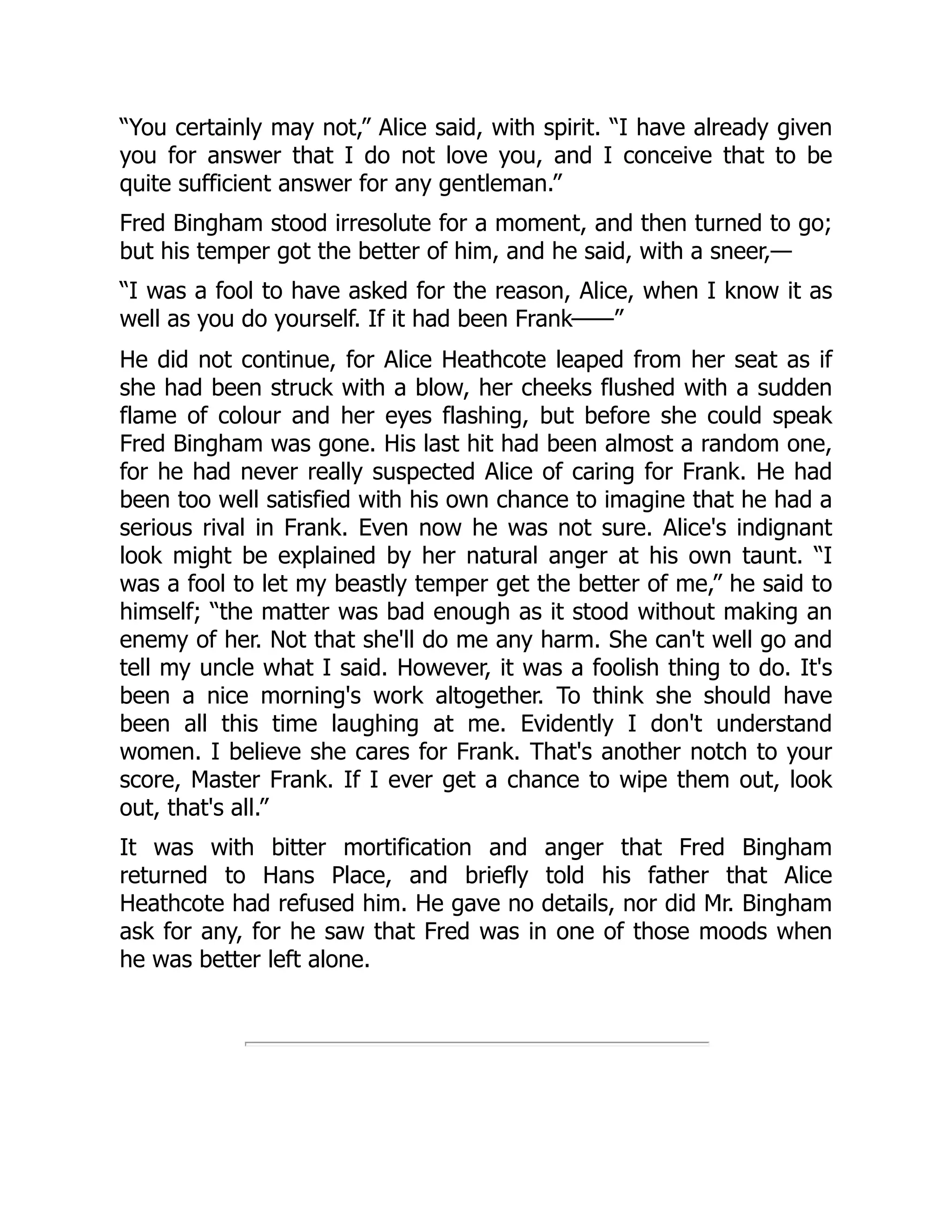 “You certainly may not,” Alice said, with spirit. “I have already given
you for answer that I do not love you, and I conceive that to be
quite sufficient answer for any gentleman.”
Fred Bingham stood irresolute for a moment, and then turned to go;
but his temper got the better of him, and he said, with a sneer,—
“I was a fool to have asked for the reason, Alice, when I know it as
well as you do yourself. If it had been Frank——”
He did not continue, for Alice Heathcote leaped from her seat as if
she had been struck with a blow, her cheeks flushed with a sudden
flame of colour and her eyes flashing, but before she could speak
Fred Bingham was gone. His last hit had been almost a random one,
for he had never really suspected Alice of caring for Frank. He had
been too well satisfied with his own chance to imagine that he had a
serious rival in Frank. Even now he was not sure. Alice's indignant
look might be explained by her natural anger at his own taunt. “I
was a fool to let my beastly temper get the better of me,” he said to
himself; “the matter was bad enough as it stood without making an
enemy of her. Not that she'll do me any harm. She can't well go and
tell my uncle what I said. However, it was a foolish thing to do. It's
been a nice morning's work altogether. To think she should have
been all this time laughing at me. Evidently I don't understand
women. I believe she cares for Frank. That's another notch to your
score, Master Frank. If I ever get a chance to wipe them out, look
out, that's all.”
It was with bitter mortification and anger that Fred Bingham
returned to Hans Place, and briefly told his father that Alice
Heathcote had refused him. He gave no details, nor did Mr. Bingham
ask for any, for he saw that Fred was in one of those moods when
he was better left alone.
 