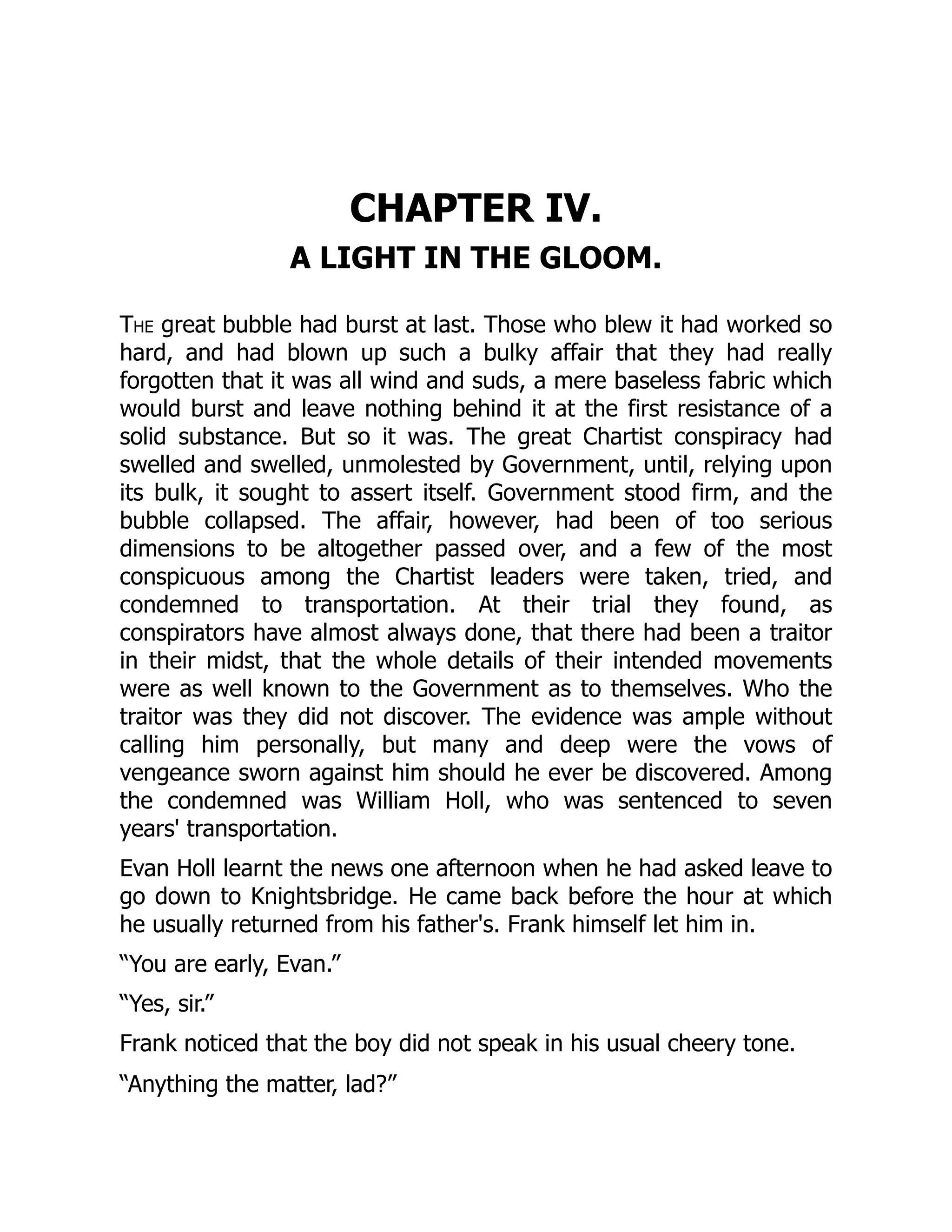 CHAPTER IV.
A LIGHT IN THE GLOOM.
The great bubble had burst at last. Those who blew it had worked so
hard, and had blown up such a bulky affair that they had really
forgotten that it was all wind and suds, a mere baseless fabric which
would burst and leave nothing behind it at the first resistance of a
solid substance. But so it was. The great Chartist conspiracy had
swelled and swelled, unmolested by Government, until, relying upon
its bulk, it sought to assert itself. Government stood firm, and the
bubble collapsed. The affair, however, had been of too serious
dimensions to be altogether passed over, and a few of the most
conspicuous among the Chartist leaders were taken, tried, and
condemned to transportation. At their trial they found, as
conspirators have almost always done, that there had been a traitor
in their midst, that the whole details of their intended movements
were as well known to the Government as to themselves. Who the
traitor was they did not discover. The evidence was ample without
calling him personally, but many and deep were the vows of
vengeance sworn against him should he ever be discovered. Among
the condemned was William Holl, who was sentenced to seven
years' transportation.
Evan Holl learnt the news one afternoon when he had asked leave to
go down to Knightsbridge. He came back before the hour at which
he usually returned from his father's. Frank himself let him in.
“You are early, Evan.”
“Yes, sir.”
Frank noticed that the boy did not speak in his usual cheery tone.
“Anything the matter, lad?”
 