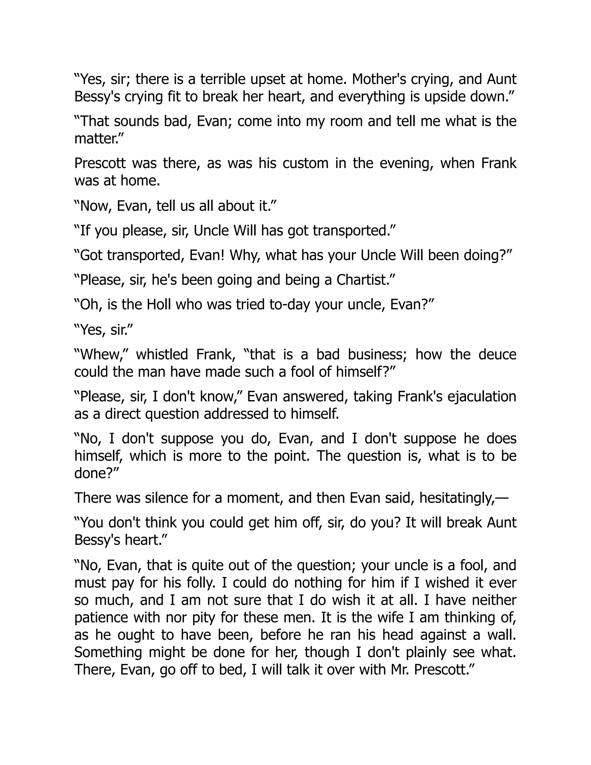 “Yes, sir; there is a terrible upset at home. Mother's crying, and Aunt
Bessy's crying fit to break her heart, and everything is upside down.”
“That sounds bad, Evan; come into my room and tell me what is the
matter.”
Prescott was there, as was his custom in the evening, when Frank
was at home.
“Now, Evan, tell us all about it.”
“If you please, sir, Uncle Will has got transported.”
“Got transported, Evan! Why, what has your Uncle Will been doing?”
“Please, sir, he's been going and being a Chartist.”
“Oh, is the Holl who was tried to-day your uncle, Evan?”
“Yes, sir.”
“Whew,” whistled Frank, “that is a bad business; how the deuce
could the man have made such a fool of himself?”
“Please, sir, I don't know,” Evan answered, taking Frank's ejaculation
as a direct question addressed to himself.
“No, I don't suppose you do, Evan, and I don't suppose he does
himself, which is more to the point. The question is, what is to be
done?”
There was silence for a moment, and then Evan said, hesitatingly,—
“You don't think you could get him off, sir, do you? It will break Aunt
Bessy's heart.”
“No, Evan, that is quite out of the question; your uncle is a fool, and
must pay for his folly. I could do nothing for him if I wished it ever
so much, and I am not sure that I do wish it at all. I have neither
patience with nor pity for these men. It is the wife I am thinking of,
as he ought to have been, before he ran his head against a wall.
Something might be done for her, though I don't plainly see what.
There, Evan, go off to bed, I will talk it over with Mr. Prescott.”
 