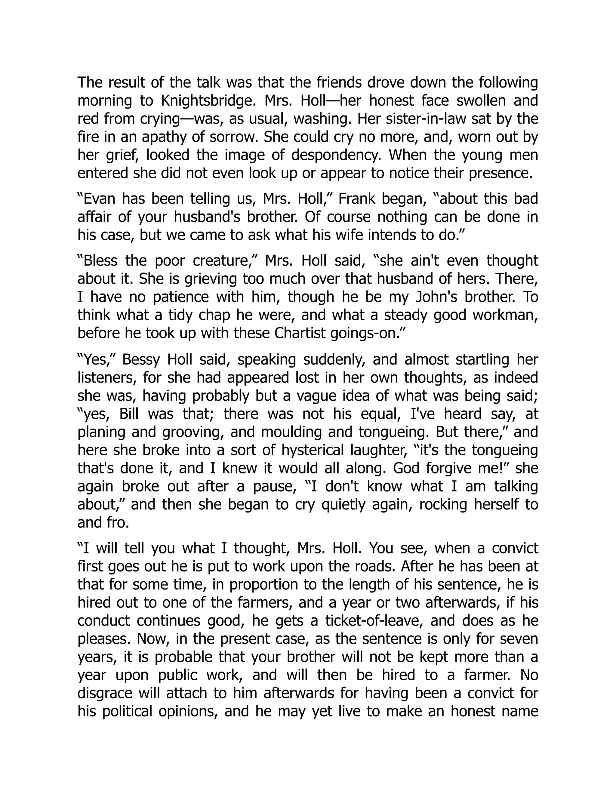 The result of the talk was that the friends drove down the following
morning to Knightsbridge. Mrs. Holl—her honest face swollen and
red from crying—was, as usual, washing. Her sister-in-law sat by the
fire in an apathy of sorrow. She could cry no more, and, worn out by
her grief, looked the image of despondency. When the young men
entered she did not even look up or appear to notice their presence.
“Evan has been telling us, Mrs. Holl,” Frank began, “about this bad
affair of your husband's brother. Of course nothing can be done in
his case, but we came to ask what his wife intends to do.”
“Bless the poor creature,” Mrs. Holl said, “she ain't even thought
about it. She is grieving too much over that husband of hers. There,
I have no patience with him, though he be my John's brother. To
think what a tidy chap he were, and what a steady good workman,
before he took up with these Chartist goings-on.”
“Yes,” Bessy Holl said, speaking suddenly, and almost startling her
listeners, for she had appeared lost in her own thoughts, as indeed
she was, having probably but a vague idea of what was being said;
“yes, Bill was that; there was not his equal, I've heard say, at
planing and grooving, and moulding and tongueing. But there,” and
here she broke into a sort of hysterical laughter, “it's the tongueing
that's done it, and I knew it would all along. God forgive me!” she
again broke out after a pause, “I don't know what I am talking
about,” and then she began to cry quietly again, rocking herself to
and fro.
“I will tell you what I thought, Mrs. Holl. You see, when a convict
first goes out he is put to work upon the roads. After he has been at
that for some time, in proportion to the length of his sentence, he is
hired out to one of the farmers, and a year or two afterwards, if his
conduct continues good, he gets a ticket-of-leave, and does as he
pleases. Now, in the present case, as the sentence is only for seven
years, it is probable that your brother will not be kept more than a
year upon public work, and will then be hired to a farmer. No
disgrace will attach to him afterwards for having been a convict for
his political opinions, and he may yet live to make an honest name
 