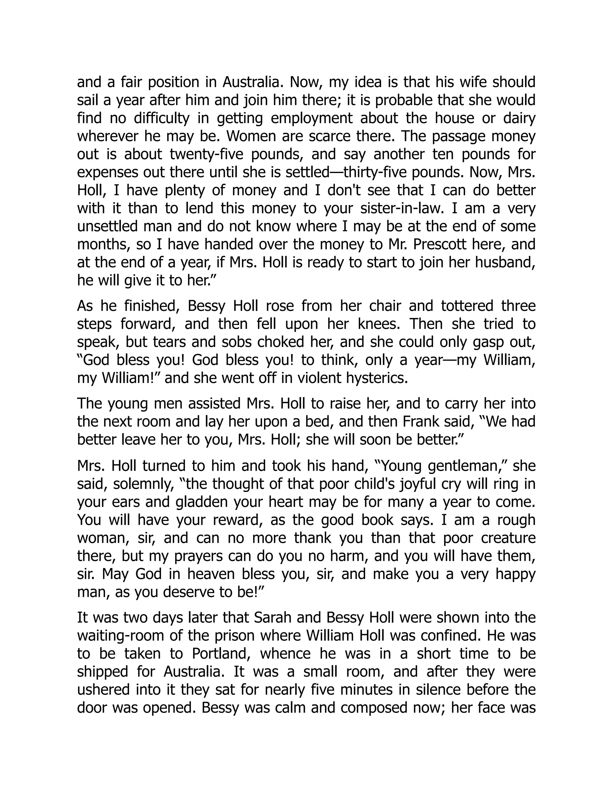 and a fair position in Australia. Now, my idea is that his wife should
sail a year after him and join him there; it is probable that she would
find no difficulty in getting employment about the house or dairy
wherever he may be. Women are scarce there. The passage money
out is about twenty-five pounds, and say another ten pounds for
expenses out there until she is settled—thirty-five pounds. Now, Mrs.
Holl, I have plenty of money and I don't see that I can do better
with it than to lend this money to your sister-in-law. I am a very
unsettled man and do not know where I may be at the end of some
months, so I have handed over the money to Mr. Prescott here, and
at the end of a year, if Mrs. Holl is ready to start to join her husband,
he will give it to her.”
As he finished, Bessy Holl rose from her chair and tottered three
steps forward, and then fell upon her knees. Then she tried to
speak, but tears and sobs choked her, and she could only gasp out,
“God bless you! God bless you! to think, only a year—my William,
my William!” and she went off in violent hysterics.
The young men assisted Mrs. Holl to raise her, and to carry her into
the next room and lay her upon a bed, and then Frank said, “We had
better leave her to you, Mrs. Holl; she will soon be better.”
Mrs. Holl turned to him and took his hand, “Young gentleman,” she
said, solemnly, “the thought of that poor child's joyful cry will ring in
your ears and gladden your heart may be for many a year to come.
You will have your reward, as the good book says. I am a rough
woman, sir, and can no more thank you than that poor creature
there, but my prayers can do you no harm, and you will have them,
sir. May God in heaven bless you, sir, and make you a very happy
man, as you deserve to be!”
It was two days later that Sarah and Bessy Holl were shown into the
waiting-room of the prison where William Holl was confined. He was
to be taken to Portland, whence he was in a short time to be
shipped for Australia. It was a small room, and after they were
ushered into it they sat for nearly five minutes in silence before the
door was opened. Bessy was calm and composed now; her face was
 