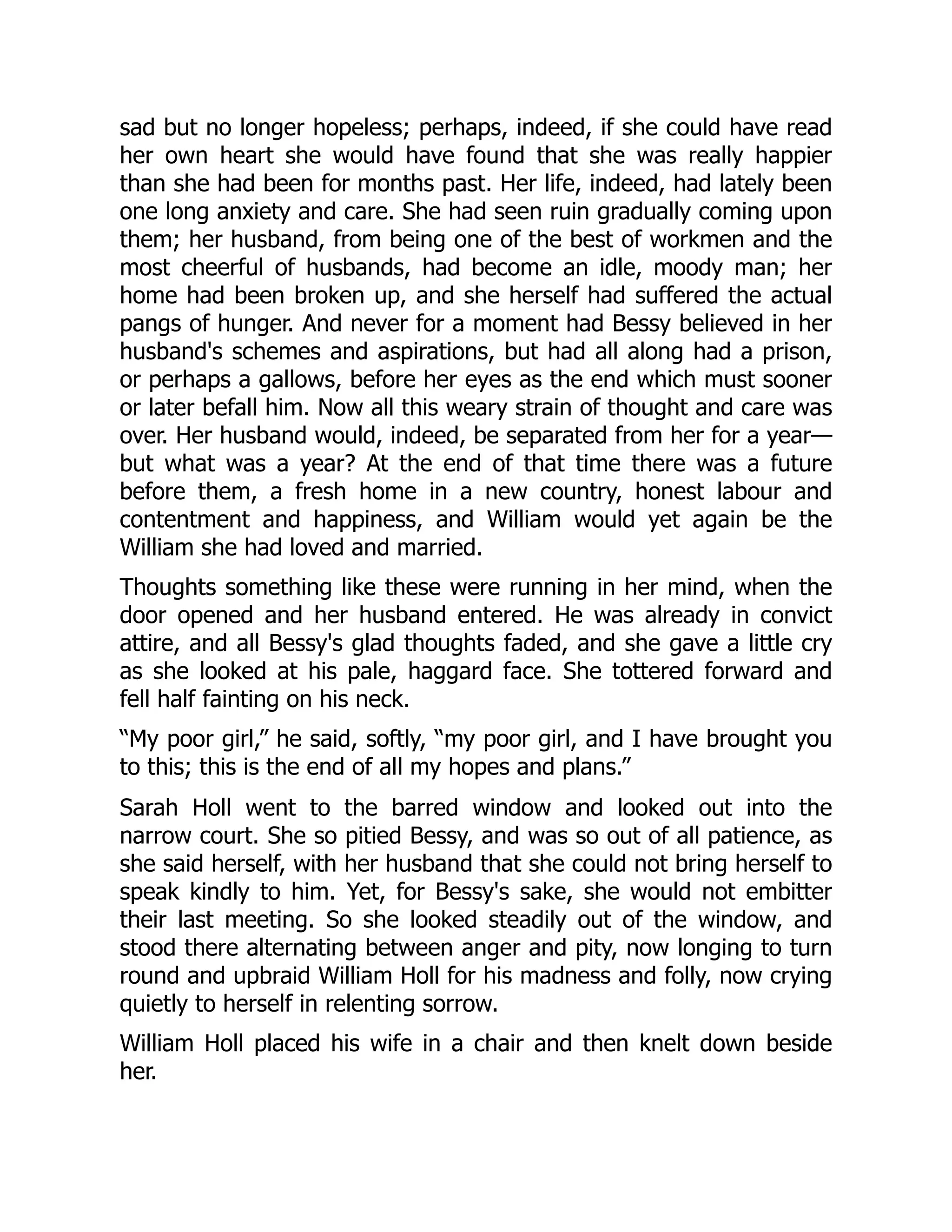 sad but no longer hopeless; perhaps, indeed, if she could have read
her own heart she would have found that she was really happier
than she had been for months past. Her life, indeed, had lately been
one long anxiety and care. She had seen ruin gradually coming upon
them; her husband, from being one of the best of workmen and the
most cheerful of husbands, had become an idle, moody man; her
home had been broken up, and she herself had suffered the actual
pangs of hunger. And never for a moment had Bessy believed in her
husband's schemes and aspirations, but had all along had a prison,
or perhaps a gallows, before her eyes as the end which must sooner
or later befall him. Now all this weary strain of thought and care was
over. Her husband would, indeed, be separated from her for a year—
but what was a year? At the end of that time there was a future
before them, a fresh home in a new country, honest labour and
contentment and happiness, and William would yet again be the
William she had loved and married.
Thoughts something like these were running in her mind, when the
door opened and her husband entered. He was already in convict
attire, and all Bessy's glad thoughts faded, and she gave a little cry
as she looked at his pale, haggard face. She tottered forward and
fell half fainting on his neck.
“My poor girl,” he said, softly, “my poor girl, and I have brought you
to this; this is the end of all my hopes and plans.”
Sarah Holl went to the barred window and looked out into the
narrow court. She so pitied Bessy, and was so out of all patience, as
she said herself, with her husband that she could not bring herself to
speak kindly to him. Yet, for Bessy's sake, she would not embitter
their last meeting. So she looked steadily out of the window, and
stood there alternating between anger and pity, now longing to turn
round and upbraid William Holl for his madness and folly, now crying
quietly to herself in relenting sorrow.
William Holl placed his wife in a chair and then knelt down beside
her.
 