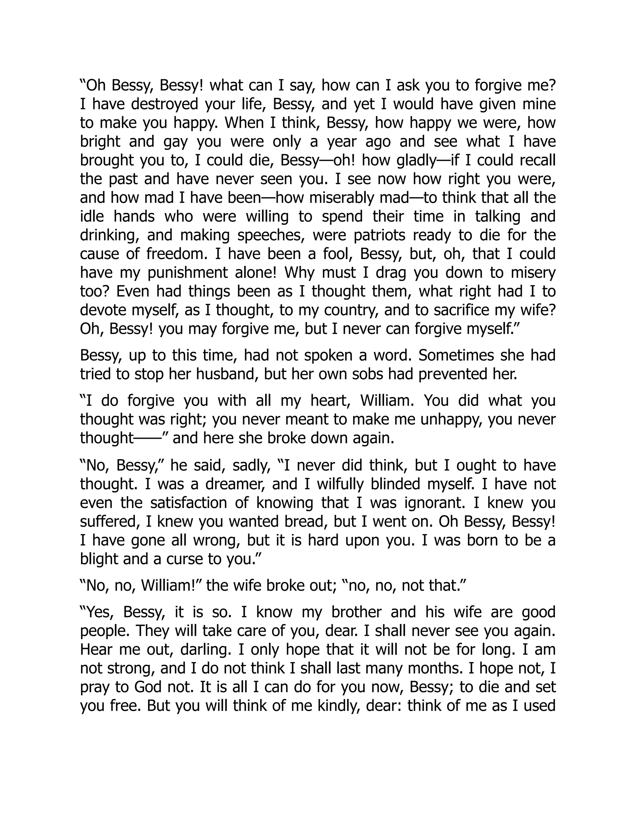“Oh Bessy, Bessy! what can I say, how can I ask you to forgive me?
I have destroyed your life, Bessy, and yet I would have given mine
to make you happy. When I think, Bessy, how happy we were, how
bright and gay you were only a year ago and see what I have
brought you to, I could die, Bessy—oh! how gladly—if I could recall
the past and have never seen you. I see now how right you were,
and how mad I have been—how miserably mad—to think that all the
idle hands who were willing to spend their time in talking and
drinking, and making speeches, were patriots ready to die for the
cause of freedom. I have been a fool, Bessy, but, oh, that I could
have my punishment alone! Why must I drag you down to misery
too? Even had things been as I thought them, what right had I to
devote myself, as I thought, to my country, and to sacrifice my wife?
Oh, Bessy! you may forgive me, but I never can forgive myself.”
Bessy, up to this time, had not spoken a word. Sometimes she had
tried to stop her husband, but her own sobs had prevented her.
“I do forgive you with all my heart, William. You did what you
thought was right; you never meant to make me unhappy, you never
thought——” and here she broke down again.
“No, Bessy,” he said, sadly, “I never did think, but I ought to have
thought. I was a dreamer, and I wilfully blinded myself. I have not
even the satisfaction of knowing that I was ignorant. I knew you
suffered, I knew you wanted bread, but I went on. Oh Bessy, Bessy!
I have gone all wrong, but it is hard upon you. I was born to be a
blight and a curse to you.”
“No, no, William!” the wife broke out; “no, no, not that.”
“Yes, Bessy, it is so. I know my brother and his wife are good
people. They will take care of you, dear. I shall never see you again.
Hear me out, darling. I only hope that it will not be for long. I am
not strong, and I do not think I shall last many months. I hope not, I
pray to God not. It is all I can do for you now, Bessy; to die and set
you free. But you will think of me kindly, dear: think of me as I used
 