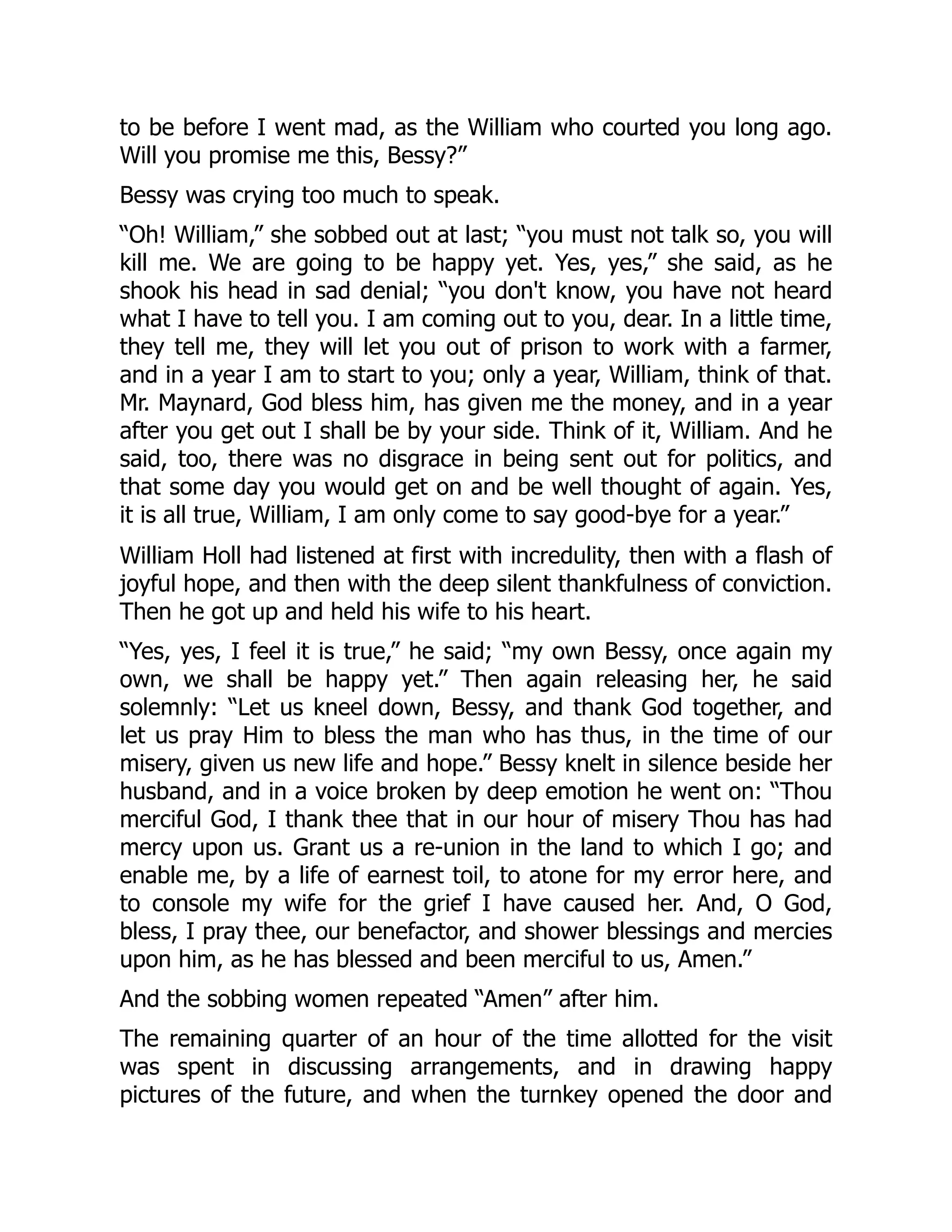 to be before I went mad, as the William who courted you long ago.
Will you promise me this, Bessy?”
Bessy was crying too much to speak.
“Oh! William,” she sobbed out at last; “you must not talk so, you will
kill me. We are going to be happy yet. Yes, yes,” she said, as he
shook his head in sad denial; “you don't know, you have not heard
what I have to tell you. I am coming out to you, dear. In a little time,
they tell me, they will let you out of prison to work with a farmer,
and in a year I am to start to you; only a year, William, think of that.
Mr. Maynard, God bless him, has given me the money, and in a year
after you get out I shall be by your side. Think of it, William. And he
said, too, there was no disgrace in being sent out for politics, and
that some day you would get on and be well thought of again. Yes,
it is all true, William, I am only come to say good-bye for a year.”
William Holl had listened at first with incredulity, then with a flash of
joyful hope, and then with the deep silent thankfulness of conviction.
Then he got up and held his wife to his heart.
“Yes, yes, I feel it is true,” he said; “my own Bessy, once again my
own, we shall be happy yet.” Then again releasing her, he said
solemnly: “Let us kneel down, Bessy, and thank God together, and
let us pray Him to bless the man who has thus, in the time of our
misery, given us new life and hope.” Bessy knelt in silence beside her
husband, and in a voice broken by deep emotion he went on: “Thou
merciful God, I thank thee that in our hour of misery Thou has had
mercy upon us. Grant us a re-union in the land to which I go; and
enable me, by a life of earnest toil, to atone for my error here, and
to console my wife for the grief I have caused her. And, O God,
bless, I pray thee, our benefactor, and shower blessings and mercies
upon him, as he has blessed and been merciful to us, Amen.”
And the sobbing women repeated “Amen” after him.
The remaining quarter of an hour of the time allotted for the visit
was spent in discussing arrangements, and in drawing happy
pictures of the future, and when the turnkey opened the door and
 