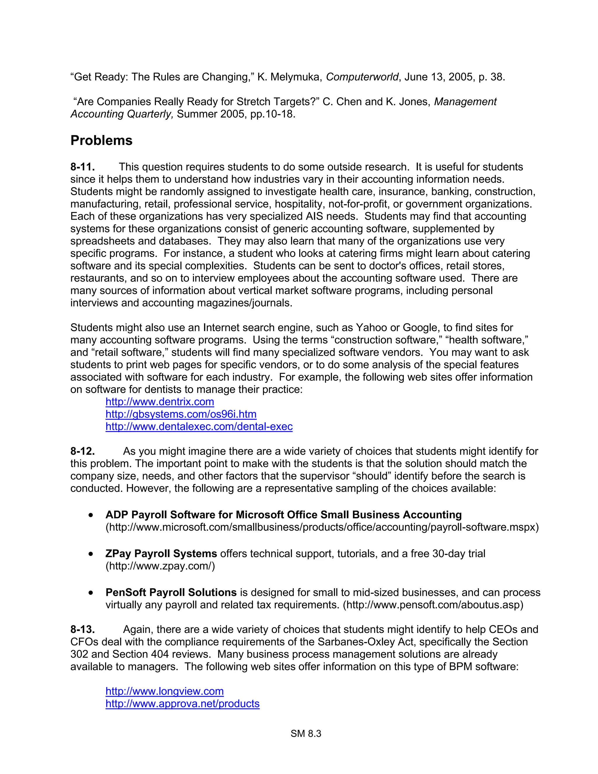 SM 8.3
“Get Ready: The Rules are Changing,” K. Melymuka, Computerworld, June 13, 2005, p. 38.
“Are Companies Really Ready for Stretch Targets?” C. Chen and K. Jones, Management
Accounting Quarterly, Summer 2005, pp.10-18.
Problems
8-11. This question requires students to do some outside research. It is useful for students
since it helps them to understand how industries vary in their accounting information needs.
Students might be randomly assigned to investigate health care, insurance, banking, construction,
manufacturing, retail, professional service, hospitality, not-for-profit, or government organizations.
Each of these organizations has very specialized AIS needs. Students may find that accounting
systems for these organizations consist of generic accounting software, supplemented by
spreadsheets and databases. They may also learn that many of the organizations use very
specific programs. For instance, a student who looks at catering firms might learn about catering
software and its special complexities. Students can be sent to doctor's offices, retail stores,
restaurants, and so on to interview employees about the accounting software used. There are
many sources of information about vertical market software programs, including personal
interviews and accounting magazines/journals.
Students might also use an Internet search engine, such as Yahoo or Google, to find sites for
many accounting software programs. Using the terms “construction software,” “health software,”
and “retail software,” students will find many specialized software vendors. You may want to ask
students to print web pages for specific vendors, or to do some analysis of the special features
associated with software for each industry. For example, the following web sites offer information
on software for dentists to manage their practice:
http://www.dentrix.com
http://gbsystems.com/os96i.htm
http://www.dentalexec.com/dental-exec
8-12. As you might imagine there are a wide variety of choices that students might identify for
this problem. The important point to make with the students is that the solution should match the
company size, needs, and other factors that the supervisor “should” identify before the search is
conducted. However, the following are a representative sampling of the choices available:
• ADP Payroll Software for Microsoft Office Small Business Accounting
(http://www.microsoft.com/smallbusiness/products/office/accounting/payroll-software.mspx)
• ZPay Payroll Systems offers technical support, tutorials, and a free 30-day trial
(http://www.zpay.com/)
• PenSoft Payroll Solutions is designed for small to mid-sized businesses, and can process
virtually any payroll and related tax requirements. (http://www.pensoft.com/aboutus.asp)
8-13. Again, there are a wide variety of choices that students might identify to help CEOs and
CFOs deal with the compliance requirements of the Sarbanes-Oxley Act, specifically the Section
302 and Section 404 reviews. Many business process management solutions are already
available to managers. The following web sites offer information on this type of BPM software:
http://www.longview.com
http://www.approva.net/products
 