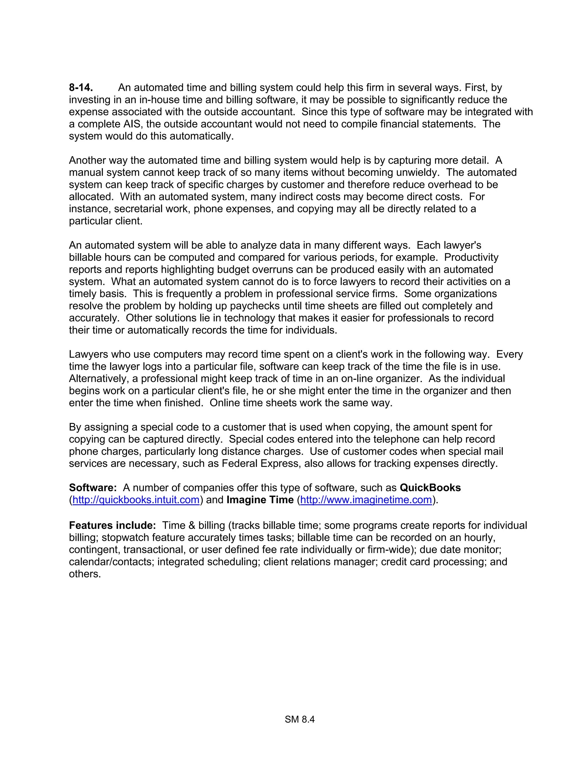 SM 8.4
8-14. An automated time and billing system could help this firm in several ways. First, by
investing in an in-house time and billing software, it may be possible to significantly reduce the
expense associated with the outside accountant. Since this type of software may be integrated with
a complete AIS, the outside accountant would not need to compile financial statements. The
system would do this automatically.
Another way the automated time and billing system would help is by capturing more detail. A
manual system cannot keep track of so many items without becoming unwieldy. The automated
system can keep track of specific charges by customer and therefore reduce overhead to be
allocated. With an automated system, many indirect costs may become direct costs. For
instance, secretarial work, phone expenses, and copying may all be directly related to a
particular client.
An automated system will be able to analyze data in many different ways. Each lawyer's
billable hours can be computed and compared for various periods, for example. Productivity
reports and reports highlighting budget overruns can be produced easily with an automated
system. What an automated system cannot do is to force lawyers to record their activities on a
timely basis. This is frequently a problem in professional service firms. Some organizations
resolve the problem by holding up paychecks until time sheets are filled out completely and
accurately. Other solutions lie in technology that makes it easier for professionals to record
their time or automatically records the time for individuals.
Lawyers who use computers may record time spent on a client's work in the following way. Every
time the lawyer logs into a particular file, software can keep track of the time the file is in use.
Alternatively, a professional might keep track of time in an on-line organizer. As the individual
begins work on a particular client's file, he or she might enter the time in the organizer and then
enter the time when finished. Online time sheets work the same way.
By assigning a special code to a customer that is used when copying, the amount spent for
copying can be captured directly. Special codes entered into the telephone can help record
phone charges, particularly long distance charges. Use of customer codes when special mail
services are necessary, such as Federal Express, also allows for tracking expenses directly.
Software: A number of companies offer this type of software, such as QuickBooks
(http://quickbooks.intuit.com) and Imagine Time (http://www.imaginetime.com).
Features include: Time & billing (tracks billable time; some programs create reports for individual
billing; stopwatch feature accurately times tasks; billable time can be recorded on an hourly,
contingent, transactional, or user defined fee rate individually or firm-wide); due date monitor;
calendar/contacts; integrated scheduling; client relations manager; credit card processing; and
others.
 