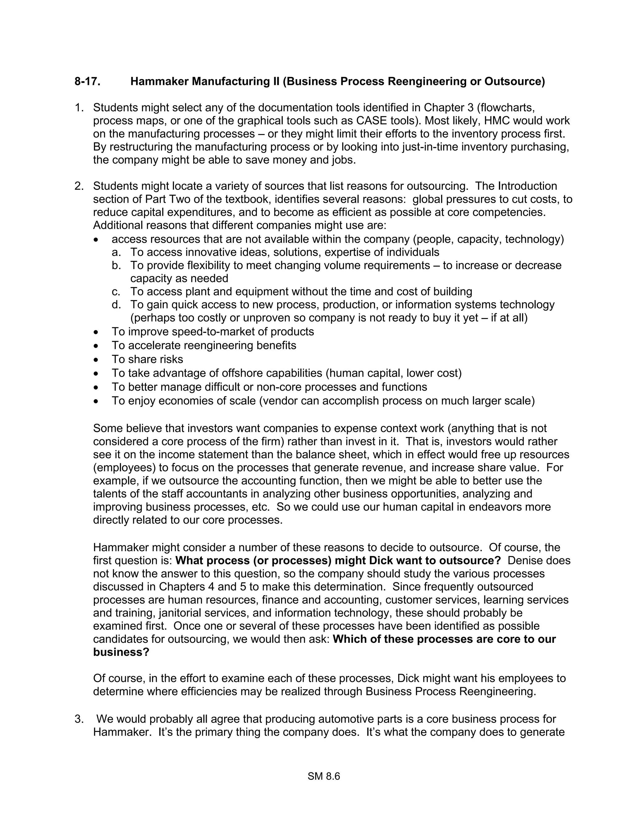 SM 8.6
8-17. Hammaker Manufacturing II (Business Process Reengineering or Outsource)
1. Students might select any of the documentation tools identified in Chapter 3 (flowcharts,
process maps, or one of the graphical tools such as CASE tools). Most likely, HMC would work
on the manufacturing processes – or they might limit their efforts to the inventory process first.
By restructuring the manufacturing process or by looking into just-in-time inventory purchasing,
the company might be able to save money and jobs.
2. Students might locate a variety of sources that list reasons for outsourcing. The Introduction
section of Part Two of the textbook, identifies several reasons: global pressures to cut costs, to
reduce capital expenditures, and to become as efficient as possible at core competencies.
Additional reasons that different companies might use are:
• access resources that are not available within the company (people, capacity, technology)
a. To access innovative ideas, solutions, expertise of individuals
b. To provide flexibility to meet changing volume requirements – to increase or decrease
capacity as needed
c. To access plant and equipment without the time and cost of building
d. To gain quick access to new process, production, or information systems technology
(perhaps too costly or unproven so company is not ready to buy it yet – if at all)
• To improve speed-to-market of products
• To accelerate reengineering benefits
• To share risks
• To take advantage of offshore capabilities (human capital, lower cost)
• To better manage difficult or non-core processes and functions
• To enjoy economies of scale (vendor can accomplish process on much larger scale)
Some believe that investors want companies to expense context work (anything that is not
considered a core process of the firm) rather than invest in it. That is, investors would rather
see it on the income statement than the balance sheet, which in effect would free up resources
(employees) to focus on the processes that generate revenue, and increase share value. For
example, if we outsource the accounting function, then we might be able to better use the
talents of the staff accountants in analyzing other business opportunities, analyzing and
improving business processes, etc. So we could use our human capital in endeavors more
directly related to our core processes.
Hammaker might consider a number of these reasons to decide to outsource. Of course, the
first question is: What process (or processes) might Dick want to outsource? Denise does
not know the answer to this question, so the company should study the various processes
discussed in Chapters 4 and 5 to make this determination. Since frequently outsourced
processes are human resources, finance and accounting, customer services, learning services
and training, janitorial services, and information technology, these should probably be
examined first. Once one or several of these processes have been identified as possible
candidates for outsourcing, we would then ask: Which of these processes are core to our
business?
Of course, in the effort to examine each of these processes, Dick might want his employees to
determine where efficiencies may be realized through Business Process Reengineering.
3. We would probably all agree that producing automotive parts is a core business process for
Hammaker. It’s the primary thing the company does. It’s what the company does to generate
 