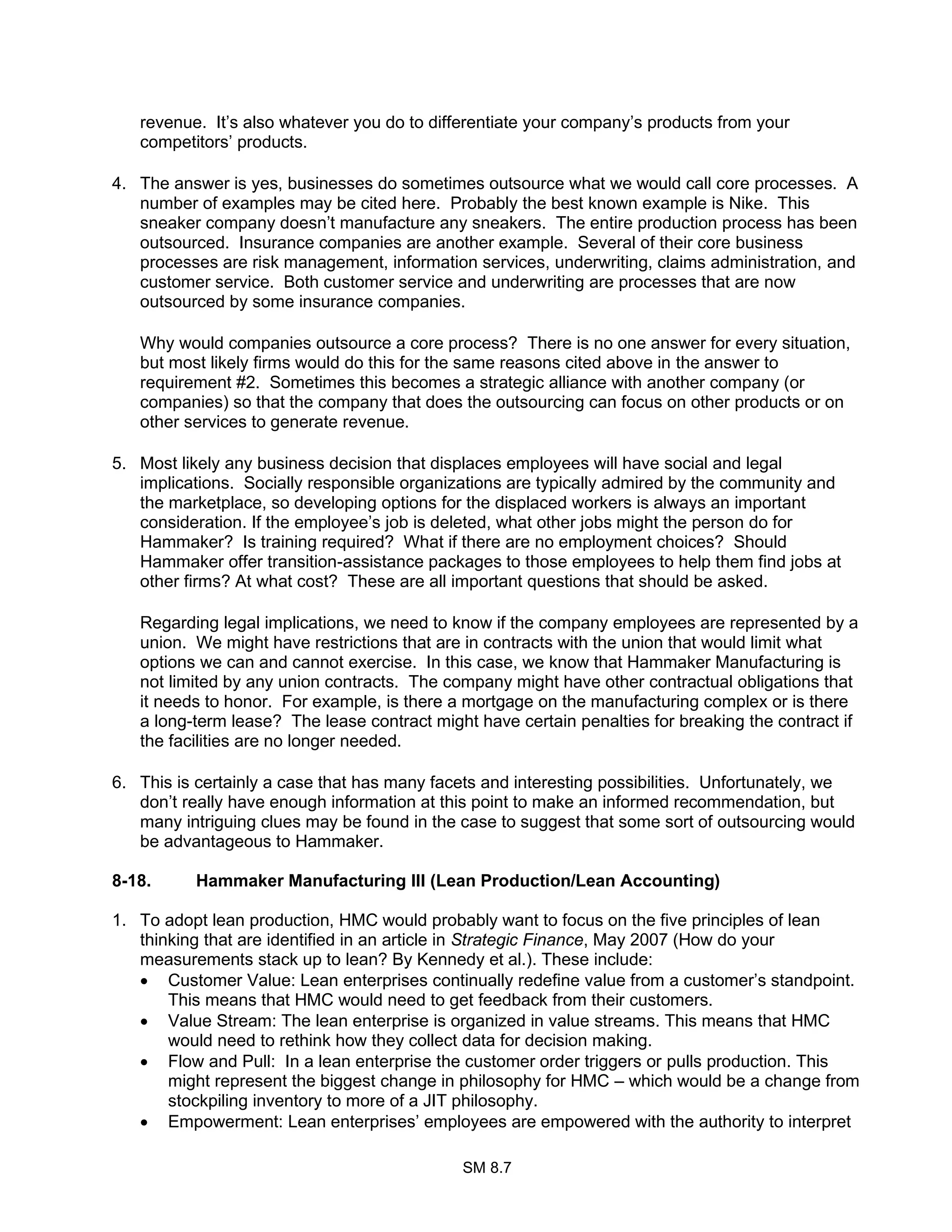 SM 8.7
revenue. It’s also whatever you do to differentiate your company’s products from your
competitors’ products.
4. The answer is yes, businesses do sometimes outsource what we would call core processes. A
number of examples may be cited here. Probably the best known example is Nike. This
sneaker company doesn’t manufacture any sneakers. The entire production process has been
outsourced. Insurance companies are another example. Several of their core business
processes are risk management, information services, underwriting, claims administration, and
customer service. Both customer service and underwriting are processes that are now
outsourced by some insurance companies.
Why would companies outsource a core process? There is no one answer for every situation,
but most likely firms would do this for the same reasons cited above in the answer to
requirement #2. Sometimes this becomes a strategic alliance with another company (or
companies) so that the company that does the outsourcing can focus on other products or on
other services to generate revenue.
5. Most likely any business decision that displaces employees will have social and legal
implications. Socially responsible organizations are typically admired by the community and
the marketplace, so developing options for the displaced workers is always an important
consideration. If the employee’s job is deleted, what other jobs might the person do for
Hammaker? Is training required? What if there are no employment choices? Should
Hammaker offer transition-assistance packages to those employees to help them find jobs at
other firms? At what cost? These are all important questions that should be asked.
Regarding legal implications, we need to know if the company employees are represented by a
union. We might have restrictions that are in contracts with the union that would limit what
options we can and cannot exercise. In this case, we know that Hammaker Manufacturing is
not limited by any union contracts. The company might have other contractual obligations that
it needs to honor. For example, is there a mortgage on the manufacturing complex or is there
a long-term lease? The lease contract might have certain penalties for breaking the contract if
the facilities are no longer needed.
6. This is certainly a case that has many facets and interesting possibilities. Unfortunately, we
don’t really have enough information at this point to make an informed recommendation, but
many intriguing clues may be found in the case to suggest that some sort of outsourcing would
be advantageous to Hammaker.
8-18. Hammaker Manufacturing III (Lean Production/Lean Accounting)
1. To adopt lean production, HMC would probably want to focus on the five principles of lean
thinking that are identified in an article in Strategic Finance, May 2007 (How do your
measurements stack up to lean? By Kennedy et al.). These include:
• Customer Value: Lean enterprises continually redefine value from a customer’s standpoint.
This means that HMC would need to get feedback from their customers.
• Value Stream: The lean enterprise is organized in value streams. This means that HMC
would need to rethink how they collect data for decision making.
• Flow and Pull: In a lean enterprise the customer order triggers or pulls production. This
might represent the biggest change in philosophy for HMC – which would be a change from
stockpiling inventory to more of a JIT philosophy.
• Empowerment: Lean enterprises’ employees are empowered with the authority to interpret
 