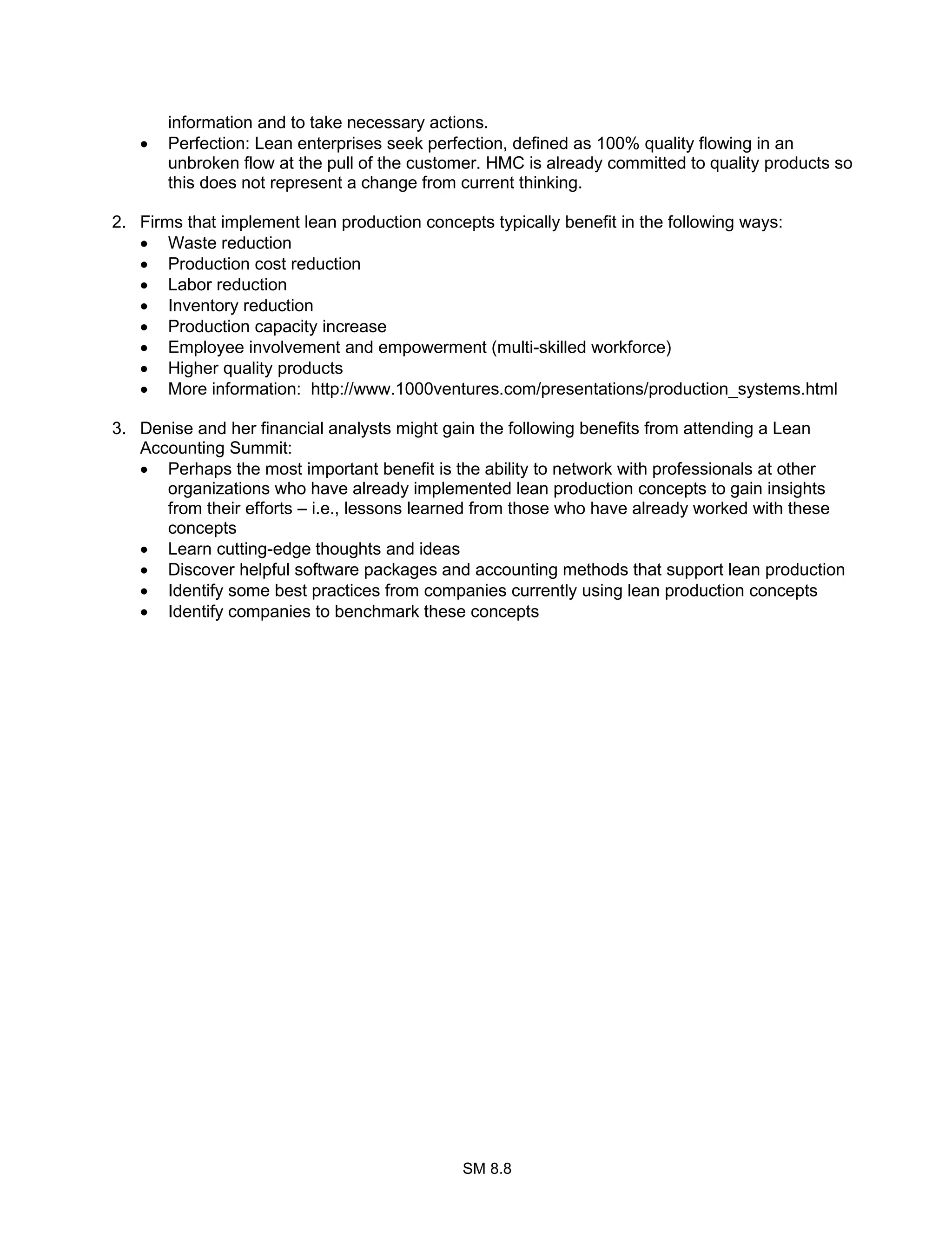 SM 8.8
information and to take necessary actions.
• Perfection: Lean enterprises seek perfection, defined as 100% quality flowing in an
unbroken flow at the pull of the customer. HMC is already committed to quality products so
this does not represent a change from current thinking.
2. Firms that implement lean production concepts typically benefit in the following ways:
• Waste reduction
• Production cost reduction
• Labor reduction
• Inventory reduction
• Production capacity increase
• Employee involvement and empowerment (multi-skilled workforce)
• Higher quality products
• More information: http://www.1000ventures.com/presentations/production_systems.html
3. Denise and her financial analysts might gain the following benefits from attending a Lean
Accounting Summit:
• Perhaps the most important benefit is the ability to network with professionals at other
organizations who have already implemented lean production concepts to gain insights
from their efforts – i.e., lessons learned from those who have already worked with these
concepts
• Learn cutting-edge thoughts and ideas
• Discover helpful software packages and accounting methods that support lean production
• Identify some best practices from companies currently using lean production concepts
• Identify companies to benchmark these concepts
 