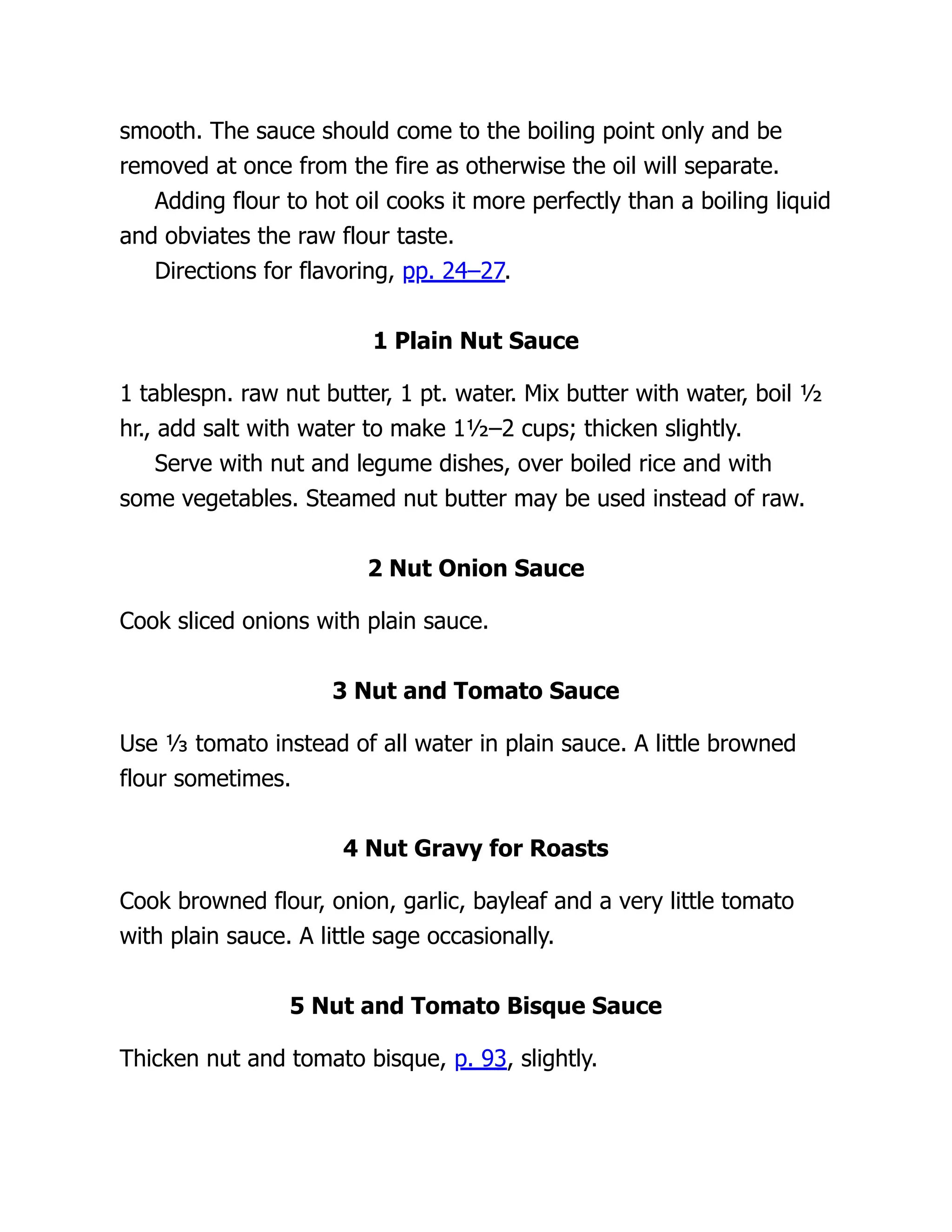 smooth. The sauce should come to the boiling point only and be
removed at once from the fire as otherwise the oil will separate.
Adding flour to hot oil cooks it more perfectly than a boiling liquid
and obviates the raw flour taste.
Directions for flavoring, pp. 24–27.
1 Plain Nut Sauce
1 tablespn. raw nut butter, 1 pt. water. Mix butter with water, boil ½
hr., add salt with water to make 1½–2 cups; thicken slightly.
Serve with nut and legume dishes, over boiled rice and with
some vegetables. Steamed nut butter may be used instead of raw.
2 Nut Onion Sauce
Cook sliced onions with plain sauce.
3 Nut and Tomato Sauce
Use ⅓ tomato instead of all water in plain sauce. A little browned
flour sometimes.
4 Nut Gravy for Roasts
Cook browned flour, onion, garlic, bayleaf and a very little tomato
with plain sauce. A little sage occasionally.
5 Nut and Tomato Bisque Sauce
Thicken nut and tomato bisque, p. 93, slightly.
 