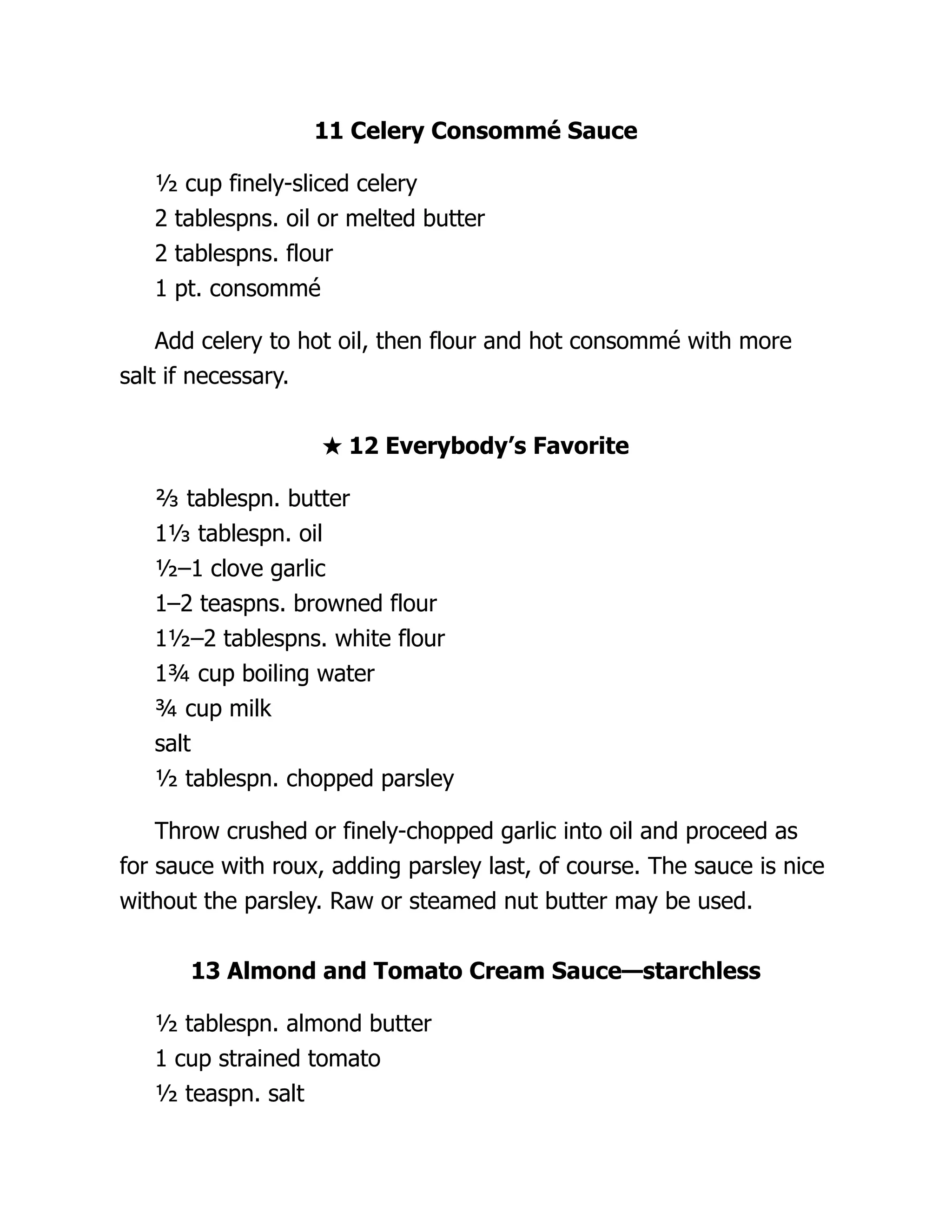11 Celery Consommé Sauce
½ cup finely-sliced celery
2 tablespns. oil or melted butter
2 tablespns. flour
1 pt. consommé
Add celery to hot oil, then flour and hot consommé with more
salt if necessary.
★ 12 Everybody’s Favorite
⅔ tablespn. butter
1⅓ tablespn. oil
½–1 clove garlic
1–2 teaspns. browned flour
1½–2 tablespns. white flour
1¾ cup boiling water
¾ cup milk
salt
½ tablespn. chopped parsley
Throw crushed or finely-chopped garlic into oil and proceed as
for sauce with roux, adding parsley last, of course. The sauce is nice
without the parsley. Raw or steamed nut butter may be used.
13 Almond and Tomato Cream Sauce—starchless
½ tablespn. almond butter
1 cup strained tomato
½ teaspn. salt
 