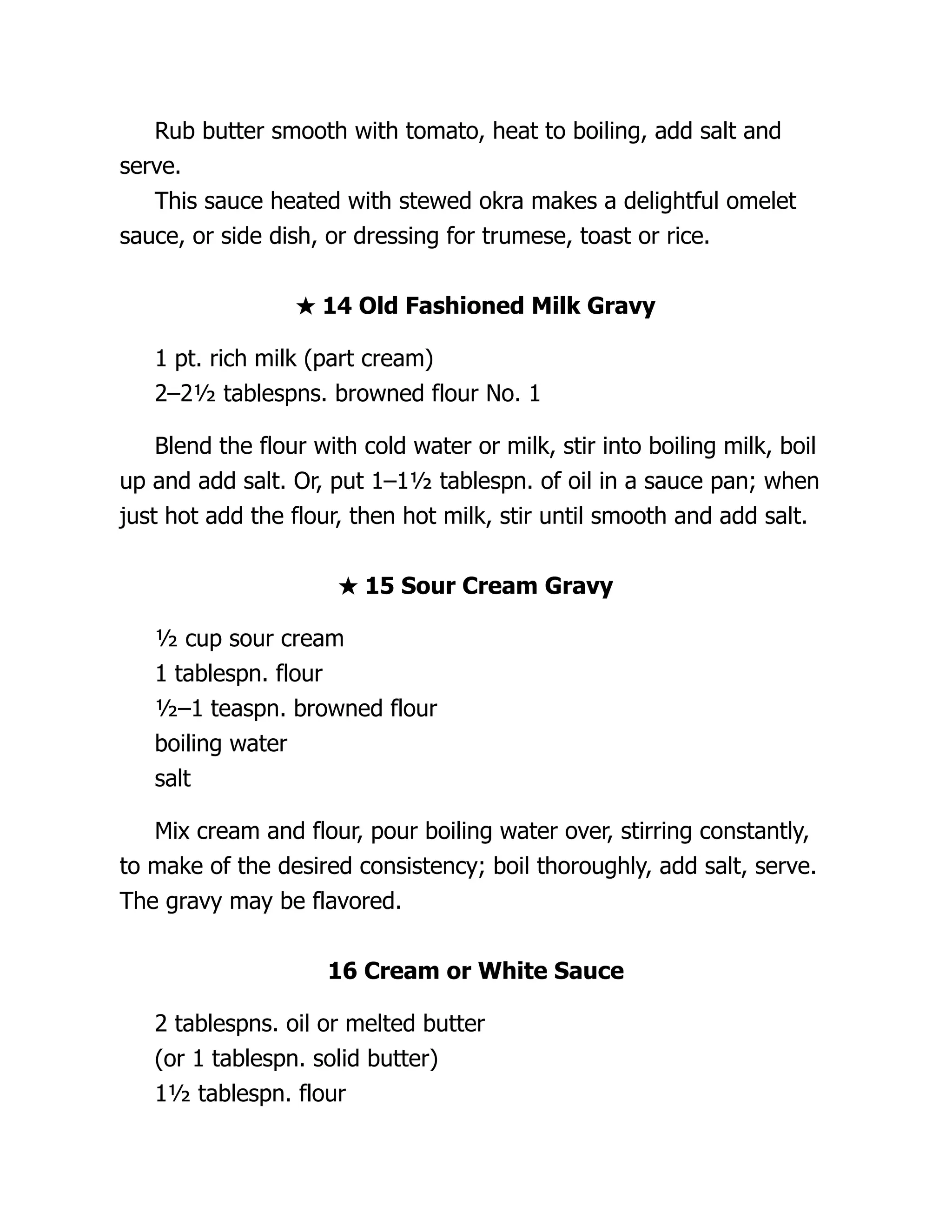 Rub butter smooth with tomato, heat to boiling, add salt and
serve.
This sauce heated with stewed okra makes a delightful omelet
sauce, or side dish, or dressing for trumese, toast or rice.
★ 14 Old Fashioned Milk Gravy
1 pt. rich milk (part cream)
2–2½ tablespns. browned flour No. 1
Blend the flour with cold water or milk, stir into boiling milk, boil
up and add salt. Or, put 1–1½ tablespn. of oil in a sauce pan; when
just hot add the flour, then hot milk, stir until smooth and add salt.
★ 15 Sour Cream Gravy
½ cup sour cream
1 tablespn. flour
½–1 teaspn. browned flour
boiling water
salt
Mix cream and flour, pour boiling water over, stirring constantly,
to make of the desired consistency; boil thoroughly, add salt, serve.
The gravy may be flavored.
16 Cream or White Sauce
2 tablespns. oil or melted butter
(or 1 tablespn. solid butter)
1½ tablespn. flour
 