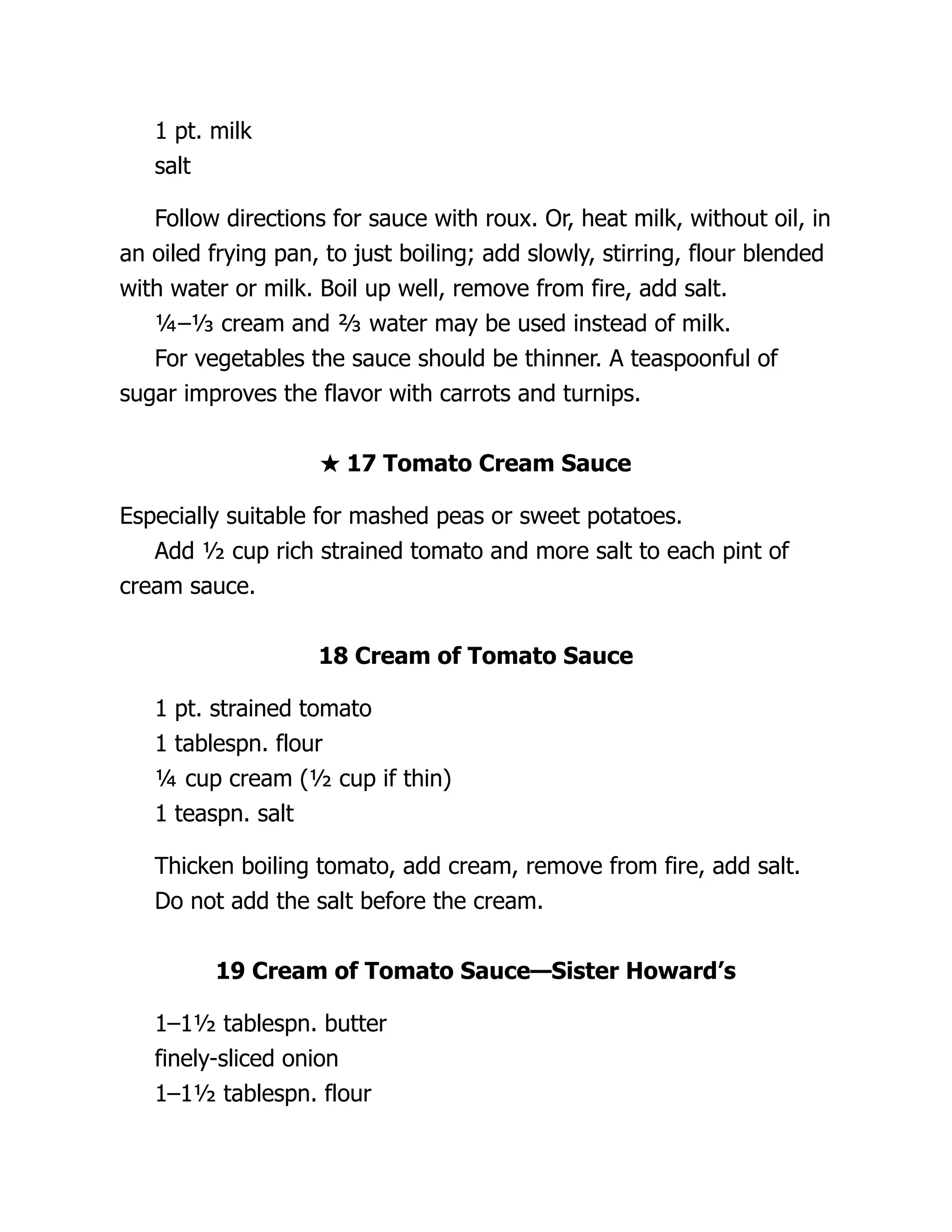 1 pt. milk
salt
Follow directions for sauce with roux. Or, heat milk, without oil, in
an oiled frying pan, to just boiling; add slowly, stirring, flour blended
with water or milk. Boil up well, remove from fire, add salt.
¼–⅓ cream and ⅔ water may be used instead of milk.
For vegetables the sauce should be thinner. A teaspoonful of
sugar improves the flavor with carrots and turnips.
★ 17 Tomato Cream Sauce
Especially suitable for mashed peas or sweet potatoes.
Add ½ cup rich strained tomato and more salt to each pint of
cream sauce.
18 Cream of Tomato Sauce
1 pt. strained tomato
1 tablespn. flour
¼ cup cream (½ cup if thin)
1 teaspn. salt
Thicken boiling tomato, add cream, remove from fire, add salt.
Do not add the salt before the cream.
19 Cream of Tomato Sauce—Sister Howard’s
1–1½ tablespn. butter
finely-sliced onion
1–1½ tablespn. flour
 