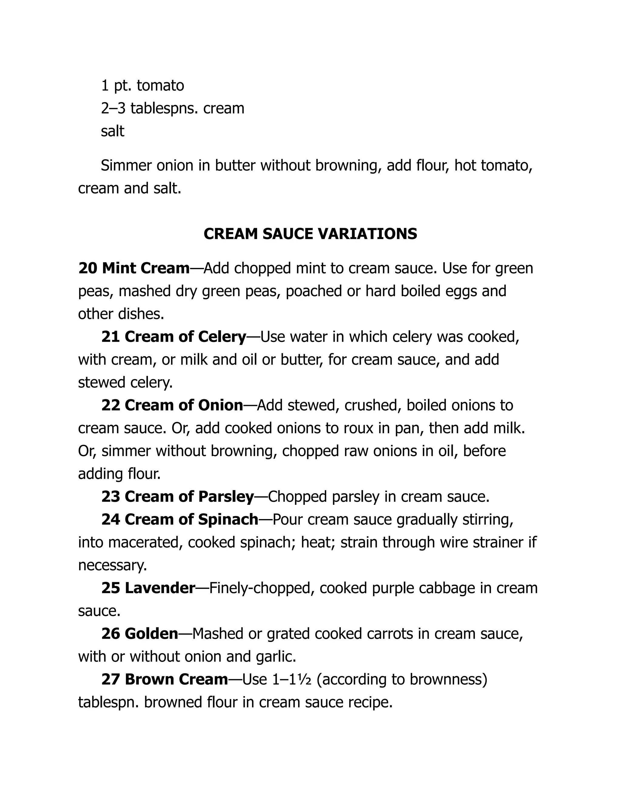 1 pt. tomato
2–3 tablespns. cream
salt
Simmer onion in butter without browning, add flour, hot tomato,
cream and salt.
CREAM SAUCE VARIATIONS
20 Mint Cream—Add chopped mint to cream sauce. Use for green
peas, mashed dry green peas, poached or hard boiled eggs and
other dishes.
21 Cream of Celery—Use water in which celery was cooked,
with cream, or milk and oil or butter, for cream sauce, and add
stewed celery.
22 Cream of Onion—Add stewed, crushed, boiled onions to
cream sauce. Or, add cooked onions to roux in pan, then add milk.
Or, simmer without browning, chopped raw onions in oil, before
adding flour.
23 Cream of Parsley—Chopped parsley in cream sauce.
24 Cream of Spinach—Pour cream sauce gradually stirring,
into macerated, cooked spinach; heat; strain through wire strainer if
necessary.
25 Lavender—Finely-chopped, cooked purple cabbage in cream
sauce.
26 Golden—Mashed or grated cooked carrots in cream sauce,
with or without onion and garlic.
27 Brown Cream—Use 1–1½ (according to brownness)
tablespn. browned flour in cream sauce recipe.
 