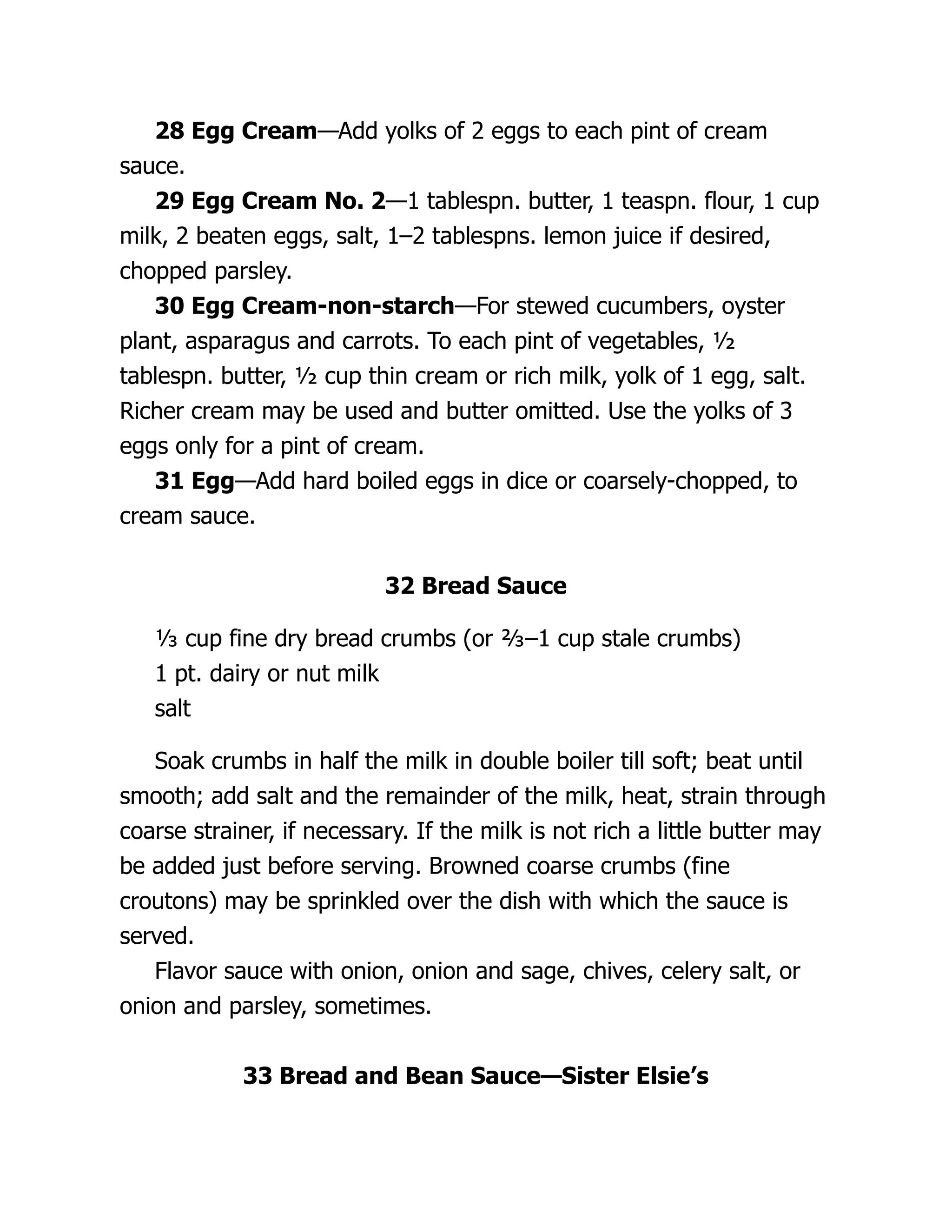 28 Egg Cream—Add yolks of 2 eggs to each pint of cream
sauce.
29 Egg Cream No. 2—1 tablespn. butter, 1 teaspn. flour, 1 cup
milk, 2 beaten eggs, salt, 1–2 tablespns. lemon juice if desired,
chopped parsley.
30 Egg Cream-non-starch—For stewed cucumbers, oyster
plant, asparagus and carrots. To each pint of vegetables, ½
tablespn. butter, ½ cup thin cream or rich milk, yolk of 1 egg, salt.
Richer cream may be used and butter omitted. Use the yolks of 3
eggs only for a pint of cream.
31 Egg—Add hard boiled eggs in dice or coarsely-chopped, to
cream sauce.
32 Bread Sauce
⅓ cup fine dry bread crumbs (or ⅔–1 cup stale crumbs)
1 pt. dairy or nut milk
salt
Soak crumbs in half the milk in double boiler till soft; beat until
smooth; add salt and the remainder of the milk, heat, strain through
coarse strainer, if necessary. If the milk is not rich a little butter may
be added just before serving. Browned coarse crumbs (fine
croutons) may be sprinkled over the dish with which the sauce is
served.
Flavor sauce with onion, onion and sage, chives, celery salt, or
onion and parsley, sometimes.
33 Bread and Bean Sauce—Sister Elsie’s
 