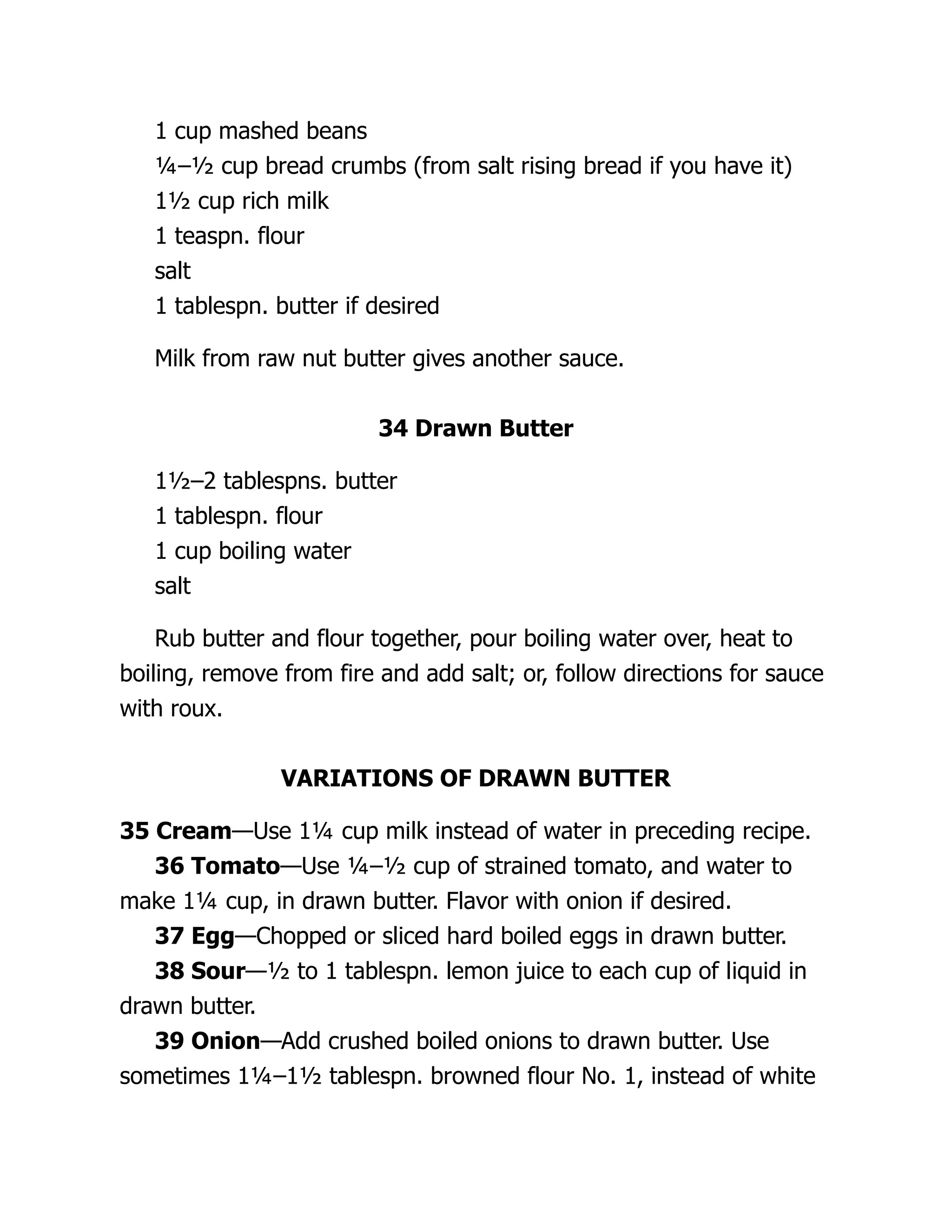 1 cup mashed beans
¼–½ cup bread crumbs (from salt rising bread if you have it)
1½ cup rich milk
1 teaspn. flour
salt
1 tablespn. butter if desired
Milk from raw nut butter gives another sauce.
34 Drawn Butter
1½–2 tablespns. butter
1 tablespn. flour
1 cup boiling water
salt
Rub butter and flour together, pour boiling water over, heat to
boiling, remove from fire and add salt; or, follow directions for sauce
with roux.
VARIATIONS OF DRAWN BUTTER
35 Cream—Use 1¼ cup milk instead of water in preceding recipe.
36 Tomato—Use ¼–½ cup of strained tomato, and water to
make 1¼ cup, in drawn butter. Flavor with onion if desired.
37 Egg—Chopped or sliced hard boiled eggs in drawn butter.
38 Sour—½ to 1 tablespn. lemon juice to each cup of liquid in
drawn butter.
39 Onion—Add crushed boiled onions to drawn butter. Use
sometimes 1¼–1½ tablespn. browned flour No. 1, instead of white
 